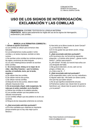 COMUNICACIÓN
QUINTO de secundaria
Lic. Blanca Josefina Carrillo
https://www.facebook.com/inclanpiura/
inclanvirtual@gmail.com
USO DE LOS SIGNOS DE INTERROGACIÓN,
EXCLAMACIÓN Y LAS COMILLAS
I. MARCA LA ALTERNATIVA CORRECTA :
1. Señale la opción incorrecta:
a) Las comillas se utilizan para enmarcar citas
textuales.
b) Los extranjerismos crudos pueden ir entre
comillas y, en textos impresos, también en letra
cursiva.
c) Se escriben entre comillas los nombres propios y
las siglas y acrónimos de otras lenguas.
d) Los usos metalingüísticos también se escriben
entre comillas.
2. En el enunciado «Estoy en lo mejor de mi
vida» –dijo Bioy Casares–: «por la mañana,
escribo; al mediodía, tenis; por la tarde,
mujeres»:
a) Se utilizan bien las comillas.
b) Se utilizan mal los dos puntos.
c) Se utilizan mal las comillas.
d) Después de los dos puntos, debería haber
utilizado mayúscula inicia
3. En el enunciado ¡Vaya!, siete suspensos. Se
nota que el verbo «estudiar» es tu favorito:
a) Sobran las comillas en la palabra estudiar.
b) Las comillas señalan que esa palabra se ha
utilizado irónicamente.
c) Las comillas reflejan que esa palabra no es de uso
corriente.
d) Ninguna de las respuestas anteriores es correcta.
4. ¿Qué enunciado está bien puntuado?:
a) El crítico señalaba que «Alatriste es importante
porque enseña que no hay vida mejor que la
literaria.»
b) Has leído ya la última novela de Javier Cercas?
c) ¿La has leído tú, Mara?
d) A mí me gustan las que tienen acción, intriga,
asesinatos….
5. ¿Qué enunciado está bien puntuado?:
a) En la primera cita, me formuló las siguientes
preguntas: «¿Cuántos años tienes?, ¿ganas mucho
dinero?, ¿tienes casa propia?»
b) ¿Mi marido?. Ni idea; se marchó hace años con
una etnógrafa del habla.
c) Me gusta la televisión, el cine, salir con los
amigos, el fútbol, etc…
d) ¿Viste a ese Sr…?
6. ¿Qué enunciado está mal puntuado?:
a) Ha suspendido siete u ocho; es muy «estudioso».
b) Alguien sabio dijo: «No basta con darse cuenta,
sino que hay que saber actuar».
c) No sé qué significa exactamente sinuoso.
d) Podríamos sustituir ese «Quien bien te quiere te
hará llorar» por «Quien bien te quiere te hará reír»,
¿no te parece?
COMPETENCIA: ESCRIBE TEXTOS EN SU LENGUA MATERNA
PROPÓSITO: Aplica adecuadamente los reglas del uso de los signos de interrogación,
exclamación y las comillas .
 