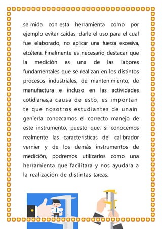 se mida con esta herramienta como por
ejemplo evitar caídas, darle el uso para el cual
fue elaborado, no aplicar una fuerza excesiva,
etcétera. Finalmente es necesario destacar que
la medición es una de las labores
fundamentales que se realizan en los distintos
procesos industriales, de mantenimiento, de
manufactura e incluso en las actividades
cotidianas,a causa de esto, es importan
te que nosotros estudiantes de unain
genier!a conozcamos el correcto manejo de
este instrumento, puesto que, si conocemos
realmente las características del calibrador
vernier y de los demás instrumentos de
medición, podremos utilizarlos como una
herramienta que facilitara y nos ayudara a
la realización de distintas tareas.
 