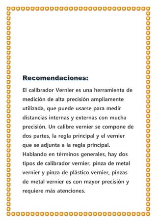 El calibrador Vernier es una herramienta de
medición de alta precisión ampliamente
utilizada, que puede usarse para medir
distancias internas y externas con mucha
precisión. Un calibre vernier se compone de
dos partes, la regla principal y el vernier
que se adjunta a la regla principal.
Hablando en términos generales, hay dos
tipos de calibrador vernier, pinza de metal
vernier y pinza de plástico vernier, pinzas
de metal vernier es con mayor precisión y
requiere más atenciones.
 
