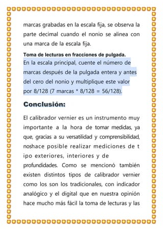 marcas grabadas en la escala fija, se observa la
parte decimal cuando el nonio se alinea con
una marca de la escala fija.
Toma de lecturas en fracciones de pulgada.
En la escala principal, cuente el número de
marcas después de la pulgada entera y antes
del cero del nonio y multiplique este valor
por 8/128 (7 marcas * 8/128 = 56/128).
El calibrador vernier es un instrumento muy
importante a la hora de tomar medidas, ya
que, gracias a su versatilidad y comprensibilidad,
noshace posible realizar mediciones de t
ipo exteriores, interiores y de
profundidades. Como se mencionó también
existen distintos tipos de calibrador vernier
como los son los tradicionales, con indicador
analógico y el digital que en nuestra opinión
hace mucho más fácil la toma de lecturas y las
 