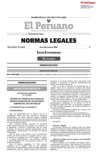 Jueves 23 de enero de 2020
NORMAS LEGALES
1
Año XXXVII - Nº 15249
Gerente de Publicaciones Oficiales : Ricardo Montero Reyes “AÑO DE LA UNIVERSALIZACIÓN DE LA SALUD”
PODER EJECUTIVO
DECRETOS DE URGENCIA
D.U. N° 016-2020.- Decreto de Urgencia que establece medidas en materia de los recursos humanos del Sector Público  1
PODER EJECUTIVO
DECRETOS DE URGENCIA
DECRETO DE URGENCIA
Nº 016-2020
DECRETO DE URGENCIA QUE ESTABLECE
MEDIDAS EN MATERIA DE LOS RECURSOS
HUMANOS DEL SECTOR PÚBLICO
EL PRESIDENTE DE LA REPÚBLICA
CONSIDERANDO:
Que, de conformidad con el artículo 135 de la
Constitución Política del Perú, durante el interregno
parlamentario, el Poder Ejecutivo legisla mediante
decretos de urgencia, de los que da cuenta a la Comisión
Permanente para que los examine y los eleve al Congreso,
una vez que éste se instale;
Que, mediante Decreto Supremo Nº 165-2019-
PCM, Decreto Supremo que disuelve el Congreso de
la República y convoca a elecciones para un nuevo
Congreso, se revocó el mandato parlamentario de los
congresistas, manteniéndose en funciones la Comisión
Permanente;
Que, el inciso 2 del artículo 2 de la Constitución
Política del Perú reconoce la igualdad ante la Ley y
el artículo 40 establece que la Ley regula el ingreso
a la carrera administrativa y los derechos, deberes
y responsabilidades de las servidoras públicas y los
servidores públicos;
Que, el Decreto Legislativo Nº 1442, Decreto
Legislativo de la Gestión Fiscal de los Recursos
Humanos en el Sector Público, tiene por objeto establecer
disposiciones sobre la Gestión Fiscal de los Recursos
Humanos en el Sector Público, como mecanismo para
fortalecer y modernizar el Sistema Administrativo de
Gestión de Recursos Humanos;
Que, en virtud al Principio de Exclusividad de la
Gestión Fiscal de los Recursos Humanos del Sector
Público, previsto en el inciso 2 del artículo 2 del Decreto
Legislativo Nº 1442, la Dirección General de Gestión Fiscal
de los Recursos Humanos del Ministerio de Economía y
Finanzas tiene competencia exclusiva y excluyente en
materia de ingresos correspondientes a los recursos
humanos del Sector Público, así como para desarrollar
normas sobre dicha materia, en lo que corresponda;
Que, en concordancia con el Principio de Equilibrio
presupuestario establecido en el artículo 78 de la
Constitución Política del Perú, en el Decreto Legislativo
Nº 1440, Decreto Legislativo del Sistema Nacional de
Presupuesto Público;
En uso de las facultades conferidas por el artículo 135
de la Constitución Política del Perú;
Con el voto aprobatorio del Consejo de Ministros; y,
Con el cargo de dar cuenta a la Comisión Permanente
para que lo examine y lo eleve al Congreso, una vez que
éste se instale;
DECRETA:
Artículo 1. Objeto
El presente Decreto de Urgencia tiene por objeto
establecer medidas en materia de los Recursos Humanos,
a efectos de regular el ingreso de las servidoras y los
servidores a las entidades del Sector Público; y, garantizar
una correcta gestión y administración de la Planilla Única
de Pago del Sector Público.
Artículo 2. Reglas para el ingreso a las entidades
del Sector Público
Para el ingreso a las entidades del Sector Público,
comprendidas en el inciso 1 del numeral 4.2 del artículo
4 del Decreto Legislativo Nº 1442, con independencia del
régimen laboral al que pertenecen, se debe observar lo
siguiente:
Edición Extraordinaria
Sumario
Firmado Digitalmente por:
EMPRESA PERUANA DE SERVICIOS
EDITORIALES S.A. - EDITORA PERU
Fecha: 23/01/2020 15:53:29
 