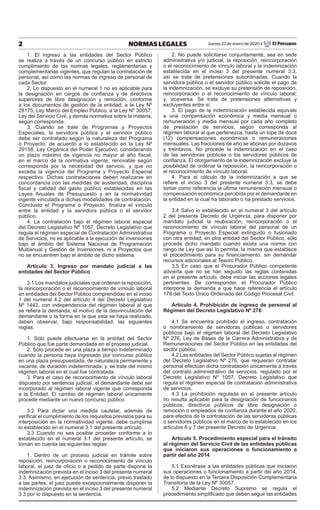 2 NORMAS LEGALES Jueves 23 de enero de 2020 / El Peruano
1. El ingreso a las entidades del Sector Público
se realiza a través de un concurso público en estricto
cumplimiento de las normas legales, reglamentarias y
complementarias vigentes, que regulan la contratación de
personal, así como las normas de ingreso de personal de
cada Sector.
2. Lo dispuesto en el numeral 1 no es aplicable para
la designación en cargos de confianza y de directivos
superiores de libre designación y remoción, conforme
a los documentos de gestión de la entidad, a la Ley Nº
28175, Ley Marco del Empleo Público, a la Ley Nº 30057,
Ley del Servicio Civil, y demás normativa sobre la materia,
según corresponda.
3. Cuando se trate de Programas y Proyectos
Especiales, la servidora pública y el servidor público
debe ser contratado según la naturaleza del Programa
o Proyecto, de acuerdo a lo establecido en la Ley Nº
29158, Ley Orgánica del Poder Ejecutivo, considerando
un plazo máximo de vigencia no mayor al año fiscal,
en el marco de la normativa vigente, renovable según
corresponda por la necesidad del servicio, y que no
exceda la vigencia del Programa y Proyecto Especial
respectivo. Dichas contrataciones deben realizarse en
concordancia con las medidas de austeridad, disciplina
fiscal y calidad del gasto público establecidas en las
Leyes Anuales de Presupuesto y en la normatividad
vigente vinculada a dichas modalidades de contratación.
Concluido el Programa o Proyecto, finaliza el vínculo
entre la entidad y la servidora pública o el servidor
público.
4. La contratación bajo el régimen laboral especial
del Decreto Legislativo Nº 1057, Decreto Legislativo que
regula el régimen especial de Contratación Administrativa
de Servicios, no es aplicable a la ejecución de inversiones
bajo el ámbito del Sistema Nacional de Programación
Multianual y Gestión de Inversiones, ni a Proyectos que
no se encuentren bajo el ámbito de dicho sistema.
Artículo 3. Ingreso por mandato judicial a las
entidades del Sector Público
3.1 Los mandatos judiciales que ordenen la reposición,
la reincorporación o el reconocimiento de vínculo laboral
en entidades del Sector Público comprendidas en el inciso
1 del numeral 4.2 del artículo 4 del Decreto Legislativo
Nº 1442, con independencia del régimen laboral al que
se refiera la demanda, el motivo de la desvinculación del
demandante o la forma en la que esta se haya realizado,
deben observar, bajo responsabilidad, las siguientes
reglas:
1. Sólo puede efectuarse en la entidad del Sector
Público que fue parte demandada en el proceso judicial.
2. Sólo procede en una plaza a tiempo indeterminado
cuando la persona haya ingresado por concurso público
en una plaza presupuestada, de naturaleza permanente y
vacante, de duración indeterminada; y, se trate del mismo
régimen laboral en el cual fue contratada.
3. Para el caso de reconocimiento de vínculo laboral
dispuesto por sentencia judicial, el demandante debe ser
incorporado al régimen laboral vigente que corresponda
a la Entidad. El cambio de régimen laboral únicamente
procede mediante un nuevo concurso público.
3.2 Para dictar una medida cautelar, además de
verificar el cumplimiento de los requisitos previstos para su
interposición en la normatividad vigente, debe cumplirse
lo establecido en el numeral 3.1 del presente artículo.
3.3 Cuando no sea posible proceder conforme a lo
establecido en el numeral 3.1 del presente artículo, se
toman en cuenta las siguientes reglas:
1. Dentro de un proceso judicial en trámite sobre
reposición, reincorporación o reconocimiento de vínculo
laboral, el juez de oficio o a pedido de parte dispone la
indemnización prevista en el inciso 3 del presente numeral
3.3. Asimismo, en ejecución de sentencia, previo traslado
a las partes, el juez puede excepcionalmente disponer la
indemnización prevista en el inciso 3 del presente numeral
3.3 por lo dispuesto en la sentencia.
2. No puede solicitarse conjuntamente, sea en sede
administrativa y/o judicial, la reposición, reincorporación
o el reconocimiento de vínculo laboral y la indemnización
establecida en el inciso 3 del presente numeral 3.3,
así se trate de pretensiones subordinadas. Cuando la
servidora pública o el servidor público solicite el pago de
la indemnización, se excluye su pretensión de reposición,
reincorporación o el reconocimiento de vínculo laboral;
y, viceversa. Se trata de pretensiones alternativas y
excluyentes entre sí.
3. El pago de la indemnización establecida equivale
a una compensación económica y media mensual o
remuneración y media mensual por cada año completo
de prestación de servicios, según corresponda al
régimen laboral al que pertenezca, hasta un tope de doce
(12) compensaciones económicas o remuneraciones
mensuales. Las fracciones de año se abonan por dozavos
y treintavos. No procede la indemnización en el caso
de las servidoras públicas o los servidores públicos de
confianza. El otorgamiento de la indemnización excluye la
posibilidad de ordenar la reposición, la reincorporación o
el reconocimiento de vínculo laboral.
4. Para el cálculo de la indemnización a que se
refiere el inciso 3 del presente numeral 3.3, se debe
tomar como referencia la última remuneración mensual o
compensación económica percibida por el demandante en
la entidad en la cual ha laborado o ha prestado servicios.
3.4 Salvo lo establecido en el numeral 3 del artículo
2 del presente Decreto de Urgencia, para disponer por
mandato judicial la reubicación, reincorporación o el
reconocimiento de vínculo laboral del personal de un
Programa o Proyecto Especial extinguido o fusionado
con otra entidad, en otra entidad del Sector Público, sólo
procede dicho mandato cuando exista una norma con
rango de Ley que así lo permita, la misma que establece
el procedimiento para su financiamiento, sin demandar
recursos adicionales al Tesoro Público.
3.5 En caso que el Procurador Público competente
advierta que no se han seguido las reglas contenidas
en el presente artículo, debe iniciar las acciones legales
pertinentes. De corresponder, el Procurador Público
interpone la demanda a que hace referencia el artículo
178 del Texto Único Ordenado del Código Procesal Civil.
Artículo 4. Prohibición de ingreso de personal al
Régimen del Decreto Legislativo Nº 276
4.1 Se encuentra prohibido el ingreso, contratación
o nombramiento de servidoras públicas o servidores
públicos bajo el régimen laboral del Decreto Legislativo
Nº 276, Ley de Bases de la Carrera Administrativa y de
Remuneraciones del Sector Público en las entidades del
sector público.
4.2 Las entidades del Sector Público sujetas al régimen
del Decreto Legislativo Nº 276, que requieran contratar
personal efectúan dicha contratación únicamente a través
del contrato administrativo de servicios, regulado por el
Decreto Legislativo Nº 1057, Decreto Legislativo que
regula el régimen especial de contratación administrativa
de servicios.
4.3 La prohibición regulada en el presente artículo
no resulta aplicable para la designación de funcionarios
públicos, directivos públicos de libre designación o
remoción o empleados de confianza durante el año 2020,
para efectos de la contratación de las servidoras públicas
o servidores públicos en el marco de lo establecido en los
artículos 6 y 7 del presente Decreto de Urgencia.
Artículo 5. Procedimiento especial para el tránsito
al régimen del Servicio Civil de las entidades públicas
que iniciaron sus operaciones o funcionamiento a
partir del año 2014
5.1 Exonérase a las entidades públicas que iniciaron
sus operaciones o funcionamiento a partir del año 2014,
de lo dispuesto en la Tercera Disposición Complementaria
Transitoria de la Ley Nº 30057.
5.2 Mediante Decreto Supremo se regula el
procedimiento simplificado que deben seguir las entidades
 