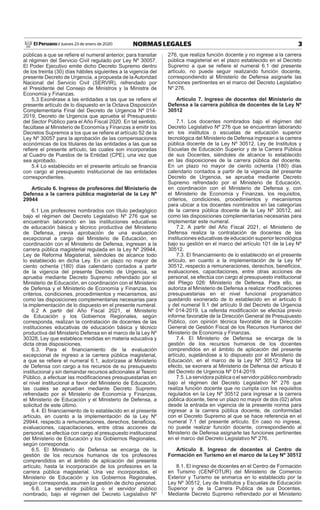 3
NORMAS LEGALES
Jueves 23 de enero de 2020
El Peruano /
públicas a que se refiere el numeral anterior, para transitar
al régimen del Servicio Civil regulado por Ley Nº 30057.
El Poder Ejecutivo emite dicho Decreto Supremo dentro
de los treinta (30) días hábiles siguientes a la vigencia del
presente Decreto de Urgencia, a propuesta de laAutoridad
Nacional del Servicio Civil (SERVIR), refrendado por
el Presidente del Consejo de Ministros y la Ministra de
Economía y Finanzas.
5.3 Exonérase a las entidades a las que se refiere el
presente artículo de lo dispuesto en la Octava Disposición
Complementaria Final del Decreto de Urgencia Nº 014-
2019, Decreto de Urgencia que aprueba el Presupuesto
del Sector Público para el Año Fiscal 2020. En tal sentido,
facúltase al Ministerio de Economía y Finanzas a emitir los
Decretos Supremos a los que se refiere el artículo 52 de la
Ley Nº 30057 para la aprobación de las compensaciones
económicas de los titulares de las entidades a las que se
refiere el presente artículo, las cuales son incorporadas
al Cuadro de Puestos de la Entidad (CPE), una vez que
sea aprobado.
5.4 Lo establecido en el presente artículo se financia
con cargo al presupuesto institucional de las entidades
correspondientes.
Artículo 6. Ingreso de profesores del Ministerio de
Defensa a la carrera pública magisterial de la Ley Nº
29944
6.1 Los profesores nombrados con título pedagógico
bajo el régimen del Decreto Legislativo Nº 276 que se
encuentran laborando en las instituciones educativas
de educación básica y técnico productiva del Ministerio
de Defensa, previa aprobación de una evaluación
excepcional a cargo del Ministerio de Educación, en
coordinación con el Ministerio de Defensa, ingresan a la
carrera pública magisterial regulada en la Ley Nº 29944,
Ley de Reforma Magisterial, siéndoles de alcance todo
lo establecido en dicha Ley. En un plazo no mayor de
ciento ochenta (180) días calendario contados a partir
de la vigencia del presente Decreto de Urgencia, se
aprueba mediante Decreto Supremo refrendado por el
Ministerio de Educación, en coordinación con el Ministerio
de Defensa y el Ministerio de Economía y Finanzas, los
criterios, condiciones, procedimientos y mecanismos, así
como las disposiciones complementarias necesarias para
la implementación de lo dispuesto en el presente numeral.
6.2 A partir del Año Fiscal 2021, el Ministerio
de Educación y los Gobiernos Regionales, según
corresponda, realizan la contratación de docentes de las
instituciones educativas de educación básica y técnico
productiva del Ministerio Defensa en el marco de la Ley Nº
30328, Ley que establece medidas en materia educativa y
dicta otras disposiciones.
6.3. Para el financiamiento de la evaluación
excepcional de ingreso a la carrera pública magisterial,
a que se refiere el numeral 6.1, autorízase al Ministerio
de Defensa con cargo a los recursos de su presupuesto
institucional y sin demandar recursos adicionales al Tesoro
Público, a efectuar las modificaciones presupuestarias en
el nivel institucional a favor del Ministerio de Educación,
las cuales se aprueban mediante Decreto Supremo
refrendado por el Ministerio de Economía y Finanzas,
el Ministerio de Educación y el Ministerio de Defensa, a
solicitud de este último.
6.4. El financiamiento de lo establecido en el presente
artículo, en cuanto a la implementación de la Ley Nº
29944, respecto a remuneraciones, derechos, beneficios,
evaluaciones, capacitaciones, entre otras acciones de
personal, se efectúa con cargo al presupuesto institucional
del Ministerio de Educación y los Gobiernos Regionales,
según corresponda.
6.5. El Ministerio de Defensa se encarga de la
gestión de los recursos humanos de los profesores
comprendidos en el ámbito de aplicación del presente
artículo, hasta la incorporación de los profesores en la
carrera pública magisterial. Una vez incorporados, el
Ministerio de Educación y los Gobiernos Regionales,
según corresponda, asumen la gestión de dicho personal.
6.6. La servidora pública o el servidor público
nombrado, bajo el régimen del Decreto Legislativo Nº
276, que realiza función docente y no ingrese a la carrera
pública magisterial en el plazo establecido en el Decreto
Supremo a que se refiere el numeral 6.1 del presente
artículo, no puede seguir realizando función docente,
correspondiendo al Ministerio de Defensa asignarle las
funciones pertinentes en el marco del Decreto Legislativo
Nº 276.
Artículo 7. Ingreso de docentes del Ministerio de
Defensa a la carrera pública de docentes de la Ley Nº
30512
7.1. Los docentes nombrados bajo el régimen del
Decreto Legislativo Nº 276 que se encuentran laborando
en los institutos o escuelas de educación superior
tecnológica del Ministerio de Defensa ingresan a la carrera
pública docente de la Ley Nº 30512, Ley de Institutos y
Escuelas de Educación Superior y de la Carrera Pública
de sus Docentes, siéndoles de alcance lo establecido
en las disposiciones de la carrera pública del docente.
En un plazo no mayor de ciento ochenta (180) días
calendario contados a partir de la vigencia del presente
Decreto de Urgencia, se aprueba mediante Decreto
Supremo refrendado por el Ministerio de Educación,
en coordinación con el Ministerio de Defensa y, con
el Ministerio de Economía y Finanzas, los requisitos,
criterios, condiciones, procedimientos y mecanismos
para ubicar a los docentes nombrados en las categorías
de la carrera pública docente de la Ley Nº 30512, así
como las disposiciones complementarias necesarias para
implementar este numeral.
7.2. A partir del Año Fiscal 2021, el Ministerio de
Defensa realiza la contratación de docentes de las
instituciones educativas de educación superior tecnológica
bajo su gestión en el marco del artículo 101 de la Ley Nº
30512.
7.3. El financiamiento de lo establecido en el presente
artículo, en cuanto a la implementación de la Ley Nº
30512, respecto a remuneraciones, derechos, beneficios,
evaluaciones, capacitaciones, entre otras acciones de
personal, se efectúa con cargo al presupuesto institucional
del Pliego 026: Ministerio de Defensa. Para ello, se
autoriza al Ministerio de Defensa a realizar modificaciones
presupuestarias en el nivel funcional programático
quedando exonerado de lo establecido en el artículo 6
y del numeral 9.1 del artículo 9 del Decreto de Urgencia
Nº 014-2019. La referida modificación se efectúa previo
informe favorable de la Dirección General de Presupuesto
Público, con opinión técnica favorable de la Dirección
General de Gestión Fiscal de los Recursos Humanos del
Ministerio de Economía y Finanzas.
7.4. El Ministerio de Defensa se encarga de la
gestión de los recursos humanos de los docentes
comprendidos en el ámbito de aplicación del presente
artículo, sujetándose a lo dispuesto por el Ministerio de
Educación, en el marco de la Ley Nº 30512. Para tal
efecto, se exonera al Ministerio de Defensa del artículo 8
del Decreto de Urgencia Nº 014-2019.
7.5. La servidora pública o el servidor público nombrado
bajo el régimen del Decreto Legislativo Nº 276 que
realiza función docente que no cumpla con los requisitos
regulados en la Ley Nº 30512 para ingresar a la carrera
pública docente, tiene un plazo no mayor de dos (02) años
desde la entrada en vigencia de la presente norma para
ingresar a la carrera pública docente, de conformidad
con el Decreto Supremo al que se hace referencia en el
numeral 7.1 del presente artículo. En caso no ingrese,
no puede realizar función docente, correspondiendo al
Ministerio de Defensa asignarle las funciones pertinentes
en el marco del Decreto Legislativo Nº 276.
Artículo 8. Ingreso de docentes al Centro de
Formación en Turismo en el marco de la Ley Nº 30512
8.1. El ingreso de docentes en el Centro de Formación
en Turismo (CENFOTUR) del Ministerio de Comercio
Exterior y Turismo se enmarca en lo establecido por la
Ley Nº 30512, Ley de Institutos y Escuelas de Educación
Superior y de la Carrera Publica de sus Docentes.
Mediante Decreto Supremo refrendado por el Ministerio
 