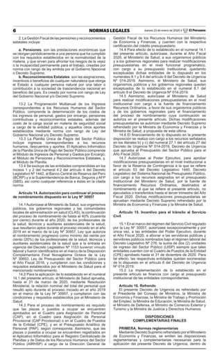 6 NORMAS LEGALES Jueves 23 de enero de 2020 / El Peruano
2.LaGestiónFiscaldelaspensionesyreconocimientos
estatales incluye:
a. Pensiones: son las prestaciones económicas que
se otorgan periódicamente a una persona que ha cumplido
con los requisitos establecidos en la normatividad de la
materia, y que sirven para afrontar los riesgos de la vejez
o la incapacidad permanente para el trabajo, creadas por
norma con rango de ley emitida por el Gobierno Nacional
o Decreto Supremo.
b. Reconocimientos Estatales: son las asignaciones,
incentivos o beneficios de cualquier naturaleza que otorga
el Estado a cualquier persona natural por una labor o
contribución a la sociedad de trascendencia nacional en
beneficio del país. Es creado por norma con rango de Ley
del Gobierno Nacional y/o Decreto Supremo.
13.2 La Programación Multianual de los Ingresos
correspondientes a los Recursos Humanos del Sector
Público, comprende la determinación de los costos de
los ingresos de personal, gastos por encargo, pensiones
contributivas y reconocimientos estatales, además del
costo de la carga social en materia de seguridad social
a cargo de la entidad pública; y aquellos otros aportes
establecidos mediante norma con rango de Ley del
Gobierno Nacional y/o Decreto Supremo.
13.3 La Planilla Única de Pagos del Sector Público
incluye ingresos correspondientes a los recursos
humanos, descuentos y aportes. El Aplicativo Informático
de la Planilla Única de Pago del Sector Público comprende
el Módulo de Ingresos de Personal y Gastos por Encargo;
el Módulo de Pensiones y Reconocimientos Estatales; y,
el Módulo de Planilla.
13.4 Se excluye de las entidades comprendidas en los
incisos 1 y 2 del numeral 4.2 del artículo 4 del Decreto
Legislativo Nº 1442, al Banco Central de Reserva del Perú
(BCRP) y a la Superintendencia de Banca, Seguros y AFP
(SBS), así como cualquier referencia a éstas en la citada
norma.
Artículo 14. Autorización para continuar el proceso
de nombramiento dispuesto en la Ley Nº 30957
14.1 Autorízase al Ministerio de Salud, sus organismos
públicos, los gobiernos regionales y las comunidades
locales de administración en salud (CLAS), la continuación
del proceso de nombramiento de hasta el 40% (cuarenta
por ciento) durante el año 2020, de los profesionales de
la salud, técnicos y auxiliares asistenciales de la salud,
que resultaron aptos durante el proceso iniciado en el año
2019 en el marco de la Ley Nº 30957, Ley que autoriza
el nombramiento progresivo como mínimo del veinte por
ciento (20%) de los profesionales de la salud, técnicos y
auxiliares asistenciales de la salud que a la entrada en
vigencia del Decreto Legislativo Nº 1153 tuvieron vínculo
laboral y fueron identificados en el marco de la Disposición
Complementaria Final Nonagésima Octava de la Ley
Nº 30693, Ley de Presupuesto del Sector Público para
el Año Fiscal 2018, y cumplieron con las condiciones y
requisitos establecidos por el Ministerio de Salud para el
mencionado nombramiento.
14.2 Para la aplicación de lo establecido en el numeral
14.1 del presente artículo, el Ministerio de Salud aprueba,
hasta el 31 de marzo de 2020, mediante Resolución
Ministerial, la relación nominal del total del personal que
resultó apto durante el proceso iniciado en el año 2019
en el marco de la Ley Nº 30957, y cumplieron con las
condiciones y requisitos establecidos por el Ministerio de
Salud.
14.3 Para el proceso de nombramiento es requisito
que las plazas o puestos a ocupar se encuentren
aprobados en el Cuadro para Asignación de Personal
(CAP), en el Cuadro para Asignación de Personal
Provisional (CAP Provisional) o en el Cuadro de Puestos
de la Entidad (CPE), y en el Presupuesto Analítico de
Personal (PAP), según corresponda. Asimismo, que las
plazas o puestos a ocupar se encuentren registrados en
el Aplicativo Informático para el Registro Centralizado de
Planillas y de Datos de los Recursos Humanos del Sector
Público (AIRHSP) a cargo de la Dirección General de
Gestión Fiscal de los Recursos Humanos del Ministerio
de Economía y Finanzas, y cuenten con la respectiva
certificación del crédito presupuestario.
14.4 Para efecto de lo establecido en el numeral 14.1
del presente artículo, autorízase, durante el Año Fiscal
2020, al Ministerio de Salud, a sus organismos públicos
y a los gobiernos regionales para realizar modificaciones
presupuestarias en el nivel funcional programático,
con cargo a su presupuesto institucional, quedando
exceptuadas dichas entidades de lo dispuesto en los
numerales 9.1 y 9.4 del artículo 9 del Decreto de Urgencia
Nº 014-2019. Asimismo, el Ministerio de Salud, sus
organismos públicos y los gobiernos regionales quedan
exceptuados de lo establecido en el numeral 8.1 del
artículo 8 el Decreto de Urgencia Nº 014-2019.
14.5 Asimismo, autorízase al Ministerio de Salud
para realizar modificaciones presupuestarias en el nivel
institucional con cargo a la fuente de financiamiento
Recursos Ordinarios, a favor de sus organismos públicos
y de los gobiernos regionales para el financiamiento
del proceso de nombramiento cuya continuación se
autoriza en el presente artículo. Dichas modificaciones
presupuestarias se autorizan mediante Decreto Supremo
refrendado por la Ministra de Economía y Finanzas y la
Ministra de Salud, a propuesta de esta última.
14.6 El financiamiento de lo dispuesto en la presente
disposición se realiza con cargo a los recursos señalados
en los literales b) y c) del numeral 27.1 del artículo 27 del
Decreto de Urgencia Nº 014-2019, Decreto de Urgencia
que aprueba el Presupuesto del Sector Público para el
Año Fiscal 2020.
14.7 Autorízase al Poder Ejecutivo, para aprobar
modificaciones presupuestarias en el nivel institucional a
favor de la Reserva de Contingencia a la que se refiere
el artículo 53 del Decreto Legislativo 1440, Decreto
Legislativo del Sistema Nacional de Presupuesto Público,
con cargo a los recursos asignados en el presupuesto
institucional del Ministerio de Salud, por la fuente de
financiamiento Recursos Ordinarios, destinados al
nombramiento al que se refiere el presente artículo, no
ejecutados o transferidos hasta el tercer trimestre del Año
Fiscal 2020. Dichas modificaciones presupuestarias se
aprueban mediante Decreto Supremo refrendado por la
Ministra de Economía y Finanzas y la Ministra de Salud.
Artículo 15. Incentivo para el tránsito al Servicio
Civil
15.1 En el marco del régimen del Servicio Civil regulado
por la Ley Nº 30057, autorízase excepcionalmente y por
única vez, a las entidades del Poder Ejecutivo, durante
el Año Fiscal 2020, a abonar a las servidoras públicas y
servidores públicos nombrados bajo el régimen laboral del
Decreto Legislativo Nº 276, la suma de dos (2) unidades
de ingreso del Sector Público (UISP) siempre que tales
entidades cuenten con el Cuadro de Puestos de la Entidad
(CPE) aprobado hasta el 31 de diciembre de 2020. Para
tal efecto, las respectivas entidades quedan exoneradas
de lo dispuesto en el artículo 6 del Decreto de Urgencia
Nº 014-2019.
15.2 La implementación de lo establecido en el
presente artículo se financia con cargo al presupuesto
institucional de las entidades correspondientes.
Artículo 16. Refrendo
El presente Decreto de Urgencia es refrendado por
el Presidente del Consejo de Ministros, la Ministra de
Economía y Finanzas, la Ministra de Trabajo y Promoción
del Empleo, la Ministra de Educación, la Ministra de Salud,
el Ministro de Defensa, el Ministro de Comercio Exterior y
Turismo y la Ministra de Justicia y Derechos Humanos.
DISPOSICIONES
COMPLEMENTARIAS FINALES
PRIMERA. Normas reglamentarias
Mediante Decreto Supremo refrendado por el Ministerio
de Economía y Finanzas, se emiten las disposiciones
reglamentarias y complementarias necesarias para la
aplicación del presente Decreto de Urgencia, dentro de
 