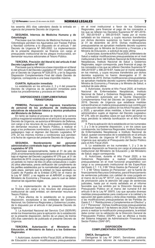 7
NORMAS LEGALES
Jueves 23 de enero de 2020
El Peruano /
los sesenta (60) días calendario desde la entrada en
vigencia del presente Decreto de Urgencia.
SEGUNDA. Internos de Medicina Humana y de
Odontología
Precísase que los internos de Medicina Humana y de
Odontología perciben los Aguinaldos por Fiestas Patrias
y Navidad conforme a lo dispuesto en el artículo 7 del
Decreto de Urgencia Nº 065-2002. La implementación
de la presente disposición se financia con cargo al
presupuesto institucional de los pliegos involucrados, sin
demandar recursos adicionales al Tesoro Público.
TERCERA. Precisión del literal k) del artículo 6 del
Decreto Legislativo Nº 1057
Precísase que la referencia a base imponible en el literal
k) del artículo 6 del Decreto Legislativo Nº 1057, modificado
por el Decreto de Urgencia Nº 028-2019, y en la Segunda
Disposición Complementaria Final del citado Decreto de
Urgencia, corresponde a una base imponible máxima.
CUARTA. Aplicación inmediata
Lo establecido en los artículos 2, 3 y 4 del presente
Decreto de Urgencia es de aplicación inmediata para
todos los procedimientos y procesos en trámite.
DISPOSICIONES COMPLEMENTARIAS
TRANSITORIAS
PRIMERA. Percepción de ingresos transitorios
de personal de los profesores de instituciones
educativas de educación básica y técnico productiva
del Ministerio de Defensa
En tanto se realice el proceso de ingreso a la carrera
pública magisterial establecida en el artículo 6 del presente
Decreto de Urgencia, se autoriza al Ministerio de Defensa,
con cargo a los recursos de su presupuesto institucional
sin demandar recursos al Tesoro Público, a realizar el
pago a los profesores nombrados y contratados con título
pedagógico bajo el régimen del Decreto Legislativo Nº
276, en los mismos montos y condiciones que perciben
a la fecha de vigencia del presente Decreto de Urgencia.
SEGUNDA. Nombramiento del personal
administrativo contratado bajo el régimen del Decreto
Legislativo Nº 276
Autorízase excepcionalmente, hasta el 31 de julio de
2020,elnombramientodelpersonaladministrativocontratado
bajo el régimen del Decreto Legislativo Nº 276 que, al 31 de
diciembre de 2019, ocupa plaza orgánica presupuestada por
un periodo no menor de tres (3) años consecutivos o cuatro
(4) años alternados, previa verificación del cumplimiento de
los perfiles establecidos por la normatividad pertinente para
cada plaza, siempre que la entidad no haya aprobado su
Cuadro de Puestos de la Entidad (CPE) en el marco de
la Ley Nº 30057, y se registra en el AIRHSP, a cargo del
Ministerio de Economía y Finanzas, para lo cual se deben
observar las siguientes reglas:
1. La implementación de la presente disposición
se financia con cargo a los recursos del presupuesto
institucional de cada entidad, sin demandar recursos al
Tesoro Público.
2. Para efectos de lo establecido en la presente
disposición, exceptúase a las entidades del Gobierno
Nacional, los Gobiernos Regionales y Gobiernos Locales,
de lo dispuesto por el artículo 4 del presente Decreto de
Urgencia.
3. La Autoridad Nacional del Servicio Civil (SERVIR)
emite los lineamientos para la aplicación de lo establecido
en la presente disposición, dentro de un plazo de treinta
(30) días calendario de publicado el presente Decreto de
Urgencia.
TERCERA. Autorización al Ministerio de
Educación, al Ministerio de Salud y a los Gobiernos
Regionales
1. Autorízase, durante el Año Fiscal 2020, al Ministerio
de Educación a realizar modificaciones presupuestarias
en el nivel institucional a favor de los Gobiernos
Regionales, para financiar el pago de los conceptos a
los que se refieren los Decretos Supremos Nº 391-2019-
EF, 392-2019-EF y 395-2019-EF, hasta por el monto
señalado en los mismos, y cuyos recursos transferidos
por dichos decretos supremos no fueron devengados
al 31 de diciembre de 2019. Dichas modificaciones
presupuestarias se aprueban mediante decreto supremo
refrendado por la Ministra de Economía y Finanzas y la
Ministra de Educación, a solicitud de esta última.
2.Autorízase,duranteelAñoFiscal2020,alMinisteriode
Salud a realizar modificaciones presupuestarias en el nivel
institucional a favor del Instituto Nacional de Enfermedades
Neoplásicas, Instituto Nacional de Salud y Gobiernos
Regionales, según corresponda, para financiar el pago de
los conceptos a los que se refieren Decretos Supremos Nº
394-2019-EF y 396-2019-EF, hasta por el monto señalado
en los mismos, y cuyos recursos transferidos por dichos
decretos supremos no fueron devengados al 31 de
diciembre de 2019. Dichas modificaciones presupuestarias
se aprueban mediante decreto supremo refrendado por la
Ministra de Economía y Finanzas y la Ministra de Salud, a
solicitud de esta última.
3. Autorízase, durante el Año Fiscal 2020, al Instituto
Nacional de Enfermedades Neoplásicas, Instituto
Nacional de Salud y Gobiernos Regionales, a entregar
la bonificación autorizada por la Quinta Disposición
Complementaria Final del Decreto de Urgencia Nº 039-
2019, Decreto de Urgencia que establece medidas
extraordinarias en materia presupuestaria que contribuyan
a la ejecución del gasto público en los Años Fiscales 2019
y 2020, y aprueban otras medidas, a favor del personal
administrativo sujeto al régimen del Decreto Legislativo
Nº 276, sólo en aquellos casos en que dicho personal no
haya percibido la referida bonificación en el Año Fiscal
2019.
4. Para la aplicación de lo establecido en los numerales
1, 2 y 3 de la presente disposición, y en los casos que
corresponda, los Gobiernos Regionales, Instituto Nacional
de Enfermedades Neoplásicas e Instituto Nacional de
Salud, quedan exonerados de lo establecido en el artículo
6 del Decreto de Urgencia Nº 014-2019, Decreto de
Urgencia que aprueba el Presupuesto del Sector Público
para el Año Fiscal 2020.
5. Lo establecido en los numerales 1, 2 y 3 de la
presente disposición se financia con cargo al presupuesto
institucional del Ministerio de Educación y del Ministerio
de Salud, según corresponda.
6. Autorízase, durante el Año Fiscal 2020, a los
Gobiernos Regionales a realizar modificaciones
presupuestarias en el nivel funcional programático con
cargo a su presupuesto institucional de las Específicas
del Gasto 2.1. 1 9. 3 98 “Otros Gastos de Personal” y 2.2.
1 1. 2 98 “Otros Gastos en Pensiones”, por la fuente de
financiamientoRecursosOrdinarios,paraelfinanciamiento
de sentencias judiciales con calidad de cosa juzgada en
el marco de la Ley Nº 30137, Ley que establece criterios
de priorización para la atención del pago de sentencias
judiciales, hasta por el monto señalado en el informe
favorable que fue emitido por la Dirección General de
Presupuesto Público en el marco del numeral 8.8 del
artículo 8 de la Ley Nº 30970, Ley que aprueba diversas
medidas presupuestarias para coadyuvar a la calidad y la
ejecución del gasto público y dicta otras medidas, referido
a las modificaciones presupuestarias de las Partidas de
Gasto 2.1.1 “Retribuciones y Complementos en Efectivo” y
2.2.1 “Pensiones”. Dichas modificaciones presupuestarias
se efectúan hasta el 7 de febrero de 2020. Para tal efecto,
previo a realizar la modificación presupuestaria, la entidad
debe contar con la validación de la Dirección General de
Presupuesto Público (DGPP), que se efectúa a través
del Sistema Integrado de Administración Financiera del
Sector Público (SIAF-SP).
DISPOSICIÓN
COMPLEMENTARIA DEROGATORIA
ÚNICA. Derogatoria
Deróganse la Ley Nº 24041, Servidores públicos
contratados para labores de naturaleza permanente,
 