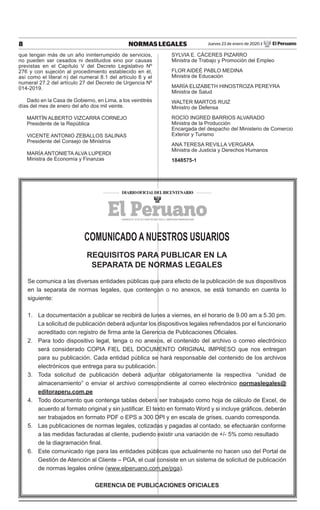 8 NORMAS LEGALES Jueves 23 de enero de 2020 / El Peruano
que tengan más de un año ininterrumpido de servicios,
no pueden ser cesados ni destituidos sino por causas
previstas en el Capítulo V del Decreto Legislativo Nº
276 y con sujeción al procedimiento establecido en él,
así como el literal n) del numeral 8.1 del artículo 8 y el
numeral 27.2 del artículo 27 del Decreto de Urgencia Nº
014-2019.
Dado en la Casa de Gobierno, en Lima, a los veintitrés
días del mes de enero del año dos mil veinte.
MARTÍN ALBERTO VIZCARRA CORNEJO
Presidente de la República
VICENTE ANTONIO ZEBALLOS SALINAS
Presidente del Consejo de Ministros
MARÍA ANTONIETA ALVA LUPERDI
Ministra de Economía y Finanzas
SYLVIA E. CÁCERES PIZARRO
Ministra de Trabajo y Promoción del Empleo
FLOR AIDEÉ PABLO MEDINA
Ministra de Educación
MARÍA ELIZABETH HINOSTROZA PEREYRA
Ministra de Salud
WALTER MARTOS RUIZ
Ministro de Defensa
ROCÍO INGRED BARRIOS ALVARADO
Ministra de la Producción
Encargada del despacho del Ministerio de Comercio
Exterior y Turismo
ANA TERESA REVILLA VERGARA
Ministra de Justicia y Derechos Humanos
1848575-1
COMUNICADO A NUESTROS USUARIOS
REQUISITOS PARA PUBLICAR EN LA
SEPARATA DE NORMAS LEGALES
Se comunica a las diversas entidades públicas que para efecto de la publicación de sus dispositivos
en la separata de normas legales, que contengan o no anexos, se está tomando en cuenta lo
siguiente:
1. 	 La documentación a publicar se recibirá de lunes a viernes, en el horario de 9.00 am a 5.30 pm.
La solicitud de publicación deberá adjuntar los dispositivos legales refrendados por el funcionario
acreditado con registro de firma ante la Gerencia de Publicaciones Oficiales.
2. 	 Para todo dispositivo legal, tenga o no anexos, el contenido del archivo o correo electrónico
será considerado COPIA FIEL DEL DOCUMENTO ORIGINAL IMPRESO que nos entregan
para su publicación. Cada entidad pública se hará responsable del contenido de los archivos
electrónicos que entrega para su publicación.
3. 	Toda solicitud de publicación deberá adjuntar obligatoriamente la respectiva  “unidad de
almacenamiento” o enviar el archivo correspondiente al correo electrónico normaslegales@
editoraperu.com.pe
4. 	 Todo documento que contenga tablas deberá ser trabajado como hoja de cálculo de Excel, de
acuerdo al formato original y sin justificar. El texto en formato Word y si incluye gráficos, deberán
ser trabajados en formato PDF o EPS a 300 DPI y en escala de grises, cuando corresponda.
5.	 Las publicaciones de normas legales, cotizadas y pagadas al contado, se efectuarán conforme
a las medidas facturadas al cliente, pudiendo existir una variación de +/- 5% como resultado
de la diagramación final.
6. 	 Este comunicado rige para las entidades públicas que actualmente no hacen uso del Portal de
Gestión de Atención al Cliente – PGA, el cual consiste en un sistema de solicitud de publicación
de normas legales online (www.elperuano.com.pe/pga).
GERENCIA DE PUBLICACIONES OFICIALES
 