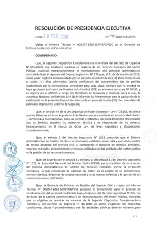 RESOLUCIÓN DE PRESIDENCIA EJECUTIVA
Lima, 2 8 FEB /020 Nº 018-2020-SERVIR/PE
Visto; el Informe Técnico N° 000247-2020-SERVIR/GPGSC de la Gerencia de
Políticas de Gestión del Servicio Civil;
CONSIDERANDO:
Que, la Segunda Disposición Complementaria Transitoria del Decreto de Urgencia
Nº 016-2020, que establece medidas en materia de los recursos humanos del Sector
Público, autorizó excepcionalmente el nombramiento del personal administrativo
contratado bajo el régimen del Decreto Legislativo Nº 276 que, al 31 de diciembre de 2019,
ocupa plaza orgánica presupuestada por un periodo no menor de tres (3) años consecutivos
o cuatro (4) años alternados, previa verificación del cumplimiento de los perfiles
establecidos por la normatividad pertinente para cada plaza, siempre que la entidad no
haya aprobado su Cuadro de Puestos de la Entidad (CPE) en el marco de la Ley Nº 30057, y
se registra en el AIRHSP, a cargo del Ministerio de Economía y Finanzas; para lo cual, la
Autoridad Nacional del Servicio Civil (SERVIR) emite los lineamientos para la aplicación de lo
establecido en la presente disposición, dentro de un plazo de treinta {30) días calendario de
publicado el presente Decreto de Urgencia;
Que, el artículo 44 de la Ley Orgánica del Poder Ejecutivo - Ley Nº 29158, establece
que los Sistemas están a cargo de un Ente Rector que se constituye en su autoridad técnico
- normativa a nivel nacional; dicta las normas y establece los procedimientos relacionados
con su ámbito; coordina su operación técnica y es responsable de su correcto
funcionamiento en el marco de dicha Ley, las leyes especiales y disposiciones
complementarias;
Que, el artículo 2 del Decreto Legislativo Nº 1023, prescribe que el Sistema
Administrativo de Gestión de Recursos Humanos establece, desarrolla y ejecuta la política
de Estado respecto del servicio civil; y, comprende el conjunto de normas, principios,
recursos, métodos, procedimientos y técnicas utilizados por las entidades del sector público
en la gestión de los recursos humanos;
Que, de acuerdo con el artículo 6 y el literal a) del artículo 11 del Decreto Legislativo
Nº 1023, la Autoridad Nacional del Servicio Civil - SERVIR, en su condición de ente rector
del Sistema Administrativo de Gestión de Recursos Humanos, ejerce la atribución
normativa, la cual comprende la potestad de dictar, en el ámbito de su competencia,
normas técnicas, directivas de alcance nacional y otras normas referidas a la gestión de los
recursos humanos del Estado;
Que, la Gerencia de Políticas de Gestión del Servicio Civil a través del Informe
Técnico Nº 000247-2020-SERVIR/GPGSC propone el Lineamiento para el proceso de
nombramiento del personal contratado bajo el régimen del Decreto Legislativo N° 276, Ley
de Bases de la Carrera Administrativa y de Remuneraciones del Sector Público, indicando
que su objetivo es precisar los alcances de la Segunda Disposición Complementaria
Transitoria del Decreto de Urgencia N° 16-2020, así como establecer los requisitos,
condiciones, plazos y procedimientos que las entidades públicas deberán observar para
11 2
 