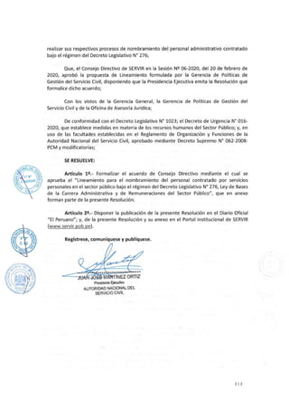 realizar sus respectivos procesos de nombramiento del personal administrativo contratado
bajo el régimen del Decreto Legislativo Nº 276;
Que, el Consejo Directivo de SERVIR en la Sesión Nº 06-2020, del 20 de febrero de
2020, aprobó la propuesta de Lineamiento formulada por la Gerencia de Políticas de
Gestión del Servicio Civil, disponiendo que la Presidencia Ejecutiva emita la Resolución que
formalice dicho acuerdo;
Con los vistos de la Gerencia General, la Gerencia de Políticas de Gestión del
Servicio Civil y de la Oficina de Asesoría Jurídica;
De conformidad con el Decreto Legislativo N° 1023; el Decreto de Urgencia N° 016-
2020, que establece medidas en materia de los recursos humanos del Sector Público; y, en
uso de las facultades establecidas en el Reglamento de Organización y Funciones de la
Autoridad Nacional del Servicio Civil, aprobado mediante Decreto Supremo N° 062-2008-
PCM y modificatorias;
SE RESUELVE:
Artículo 12.- Formalizar el acuerdo de Consejo Directivo mediante el cual se
aprueba el "Lineamiento para el nombramiento del personal contratado por servicios
personales en el sector público bajo el régimen del Decreto Legislativo Nº 276, Ley de Bases
de la Carrera Administrativa y de Remuneraciones del Sector Público11
, que en anexo
forman parte de la presente Resolución.
Artículo 22.- Disponer la publicación de la presente Resolución en el Diario Oficial
"El Peruano11
; y, de la presente Resolución y su anexo en el Portal institucional de SERVIR
(www.servir.gob.pe).
Regístrese, comuníquese y publíquese.
Presidente Ejecutivo
AUTORIDAD NACIONAL DEL
SERVICIO CIVIL
212
 