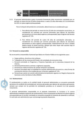 • Presidencia
del Conse·o de Ministros
. ~ "'
Autoridad Nacional
del Servido Civil

3.2.2. El personal administrativo sujeto al presente lineamiento debe encontrarse contratado por un
periodo no menor de tres (3) años consecutivos o cuatro (4) años alternados al 31 de diciembre
de 2019, en plaza orgánica presupuestada.
Para el cómputo del periodo de contratación, deberá tenerse en consideración que:
i. Para efectos del periodo no menor de tres (3) años de contratación consecutivos, se
considerarán los contratos por servicios personales para labores de naturaleza
permanente en la misma plaza orgánica y presupuestada, bajo el régimen del Decreto
Legislativo N° 276.
ii. Para efectos del periodo de cuatro (4) años de contratación alternados, se
considerarán los contratos por servicios personales para labores de naturaleza
permanente en plaza orgánica presupuestada, indistintamente del nivel o entidad
pública donde se prestó servicios, siempre que estos hayan sido suscritos bajo el
régimen del Decreto Legislativo N° 276.
3.3. Personal no comprendido
No se encuentra comprendido el personal que labora en el Sector Público en los siguientes casos:
a. Cargos políticos, directivos o de confianza,
b. Trabajadores de las empresas del Estado o de sociedades de economía mixta,
c. Personal contratado en Programas y Proyectos Especiales, por la naturaleza temporal de los
mismos,
d. Personal perteneciente a carreras o regímenes especiales,
e. Personal que realiza funciones de carácter temporal o accidental,
f. Personal contratado bajo la modalidad de contrato administrativo de servicio u otras formas de
contratación distintas a las establecidas por el Decreto Legislativo N° 276.
g. Personal que cuente con sanción administrativa de destitución vigente en el Registro Nacional de
Sanciones contra Servidores Civiles (RNSSC).
3.4. Nombramiento
El nombramiento se realiza en la entidad donde el personal administrativo se encuentra prestando
servicios en la condición de contratado por servicios personales para labores de naturaleza permanente,
siempre que cumpla con los periodos de contratación previstos en el numeral 3.2.2 del presente
Lineamiento.
El personal administrativo comprendido en el presente Lineamiento se incorpora a la carrera
administrativa mediante resolución de nombramiento. Dicha incorporación se efectúa en la plaza orgánica
presupuestada que el servidor contratado se encuentra ocupando al momento de presentar su solicitud.
Es nulo todo acto administrativo que contravenga la presente disposición. /
2
 