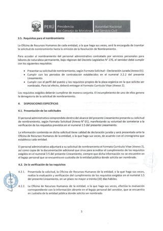 • Presidencia
del Conse·o de Ministros
3.5. Requisitos para el nombramiento
Autoridad Nacional
del Servicio Civil
La Oficina de Recursos Humanos de cada entidad, o la que haga sus veces, será la encargada de tramitar
la solicitud de nombramiento hasta la emisión de la Resolución de Nombramiento.
Para acceder al nombramiento del personal administrativo contratado por servicios personales para
labores de naturaleza permanente, bajo régimen del Decreto Legislativo N° 276, el servidor debe cumplir
con los siguientes requisitos:
• Presentar su solicitud de nombramiento, según Formato Solicitud- Declaración Jurada (Anexo 01).
• Cumplir con los periodos de contratación establecidos en el numeral 3.2.2 del presente
Lineamiento.
• Cumplir con el perfil del puesto y los requisitos propios de la plaza orgánica en la que solicita ser
nombrado. Para tal efecto, deberá entregar el Formato Currículo Vitae (Anexo 2).
Los requisitos exigidos deberán cumplirse de manera conjunta. El incumplimiento de uno de ellos genera
la denegatoria de la solicitud de nombramiento.
4. DISPOSICIONES ESPECÍFICAS
4.1. Presentación de las solicitudes
El personal administrativo comprendido dentro del alcance del presente Lineamiento presenta su solicitud
de nombramiento, según Formato Solicitud (Anexo N° 01), manifestando su voluntad de someterse a la
verificación de los requisitos previstos en el numeral 3.5 del presente Lineamiento.
La información contenida en dicha solicitud tiene calidad de declaración jurada y será presentada ante la
Oficina de Recursos Humanos de la entidad, o la que haga sus veces, de acuerdo con el cronograma que
establezca cada entidad.
El personal administrativo adjuntará a su solicitud de nombramiento el Formato Currículo Vitae (Anexo 2),
así como copia de la documentación adicional que sirva para acreditar el cumplimiento de los requisitos
exigidos en el numeral 3.5 del presente Lineamiento, siempre que dicha información no se encuentre en
el legajo personal que se encuentra en custodia de la entidad pública donde solicita ser nombrado.
4.2. De la verificación de los requisitos
4.2.1. Presentada la solicitud, la Oficina de Recursos Humanos de la entidad, o la que haga sus veces,
realiza la evaluación y verificación del cumplimiento de los requisitos exigidos en el numeral 3.5
del presente Lineamiento, en un plazo no mayor a treinta (30) días hábiles.
4.2.2. La Oficina de Recursos Humanos de la entidad, o la que haga sus veces, efectúa la evaluación
correspondiente con la información obrante en el legajo personal del servidor, que se encuentra
en custodia de la entidad pública donde solicita ser nombrado.
3
1.
 