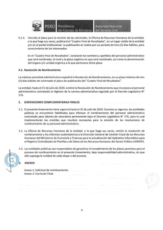 Presidencia
del Conse·o de Ministros
Autoridad Nacional
del Servicio Civil
4.2.3. Vencido el plazo para la revisión de las solicitudes, la Oficina de Recursos Humanos de la entidad,
o la que haga sus veces, publicará el "Cuadro Final de Resultados", en un lugar visible de la entidad
y/o en el portal institucional. La publicación se realiza por un período de tres (3) días hábiles, para
conocimiento de los interesados.
En el "Cuadro Final de Resultados", constarán los nombres y apellidos del personal administrativo
que será nombrado, el nivel y la plaza orgánica en que será nombrado, así como la denominación
del órgano y/o unidad orgánica a la que pertenece dicha plaza.
4.3. Resolución de Nombramiento
La máxima autoridad administrativa expedirá la Resolución de Nombramiento, en un plazo máximo de tres
(3) días hábiles de culminado el plazo de publicación del "Cuadro Final de Resultados".
La entidad, hasta el 31 de julio de 2020, emitirá la Resolución de Nombramiento que incorpora al personal
administrativo contratado al régimen de la carrera administrativa regulado por el Decreto Legislativo N°
276.
S. DISPOSICIONES COMPLEMENTARIAS FINALES
5.1. El presente lineamiento tiene vigencia hasta el 31 de julio de 2020. Durante su vigencia, las entidades
públicas se encuentran habilitadas para efectuar el nombramiento del personal administrativo
contratado para labores de naturaleza permanente bajo el Decreto Legislativo N° 276, para lo cual
implementarán las medidas que resulten necesarias para la emisión de las resoluciones de
nombramiento de su personal administrativo.
5.2. La Oficina de Recursos Humanos de la entidad, o la que haga sus veces, remite la resolución de
nombramiento y los informes sustentatorios a la Dirección General de Gestión Fiscal de los Recursos
Humanos del Ministerio de Economía y Finanzas para la actualización del Aplicativo Informático para
el Registro Centralizado de Planillas y de Datos de los Recursos Humanos del Sector Público (AIRHSP).
5.3. Las entidades públicas son responsables de garantizar el cumplimiento de los plazos previstos para el
proceso de nombramiento en el presente Lineamiento, bajo responsabilidad administrativa, sin que
ello suponga la nulidad de cada etapa o del proceso.
ANEXOS
Anexo 1: Solicitud de nombramiento
Anexo 2: Currículo Vitae
4
 