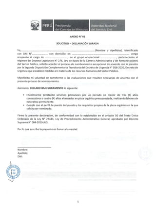 Presidencia
del Conse·o de Ministros
ANEXO Nº 01
Autoridad Nacional
del Servicio Civil
SOLICITUD- DECLARACIÓN JURADA
Yo,..................................................................................................................(Nombre y Apellidos}, identificado
con DNI Nº......................., con domicilio en ........................................................................................ vengo
ocupando el cargo de .................................., en el grupo ocupacional ........................, perteneciente al
régimen del Decreto Legislativo N° 276, Ley de Bases de la Carrera Administrativa y de Remuneraciones
del Sector Público, solicito acceder al proceso de nombramiento excepcional de acuerdo con lo previsto
por la Segunda Disposición Complementaria Transitoria del Decreto de Urgencia Nº 016-2020, Decreto de
Urgencia que establece medidas en materia de los recursos humanos del Sector Público.
Manifiesto mi voluntad de someterme a las evaluaciones que resulten necesarias de acuerdo con el
presente proceso de nombramiento.
Asimismo, DECLARO BAJO JURAMENTO lo siguiente:
• Encontrarme prestando servicios personales por un periodo no menor de tres (3) años
consecutivos o cuatro (4) años alternados en plaza orgánica presupuestada, realizando labores de
naturaleza permanente.
• Cumplo con el perfil de puesto del puesto y los requisitos propios de la plaza orgánica en la que
solicito ser nombrado.
Firmo la presente declaración, de conformidad con lo establecido en el artículo 50 del Texto Único
Ordenado de la Ley N° 27444, Ley de Procedimiento Administrativo General, aprobado por Decreto
Supremo N° 004-2019-JUS.
Por lo que suscribo la presente en honor a la verdad.
Nombre:
Apellido:
DNI:
5
 