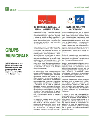 opinió
BUTLLETÍ DEL COMÚ
6
GRUPS
MUNICIPALS
Secció dedicada a la
publicació d’articles i
escrits d’opinió dels
partits polítics amb
representació al Ple
de la Corporació.
EL GOVERN DEL GUIRIGALL, LA
DESÍDIA I LA INCOMPETÈNCIA.
El govern CiU-ViA-UM9 + Scuderi practica la ne-
fasta màxima de predicar i no donar blat moltes
més vegades de les que la gent està disposada
a suportar. És possible que a ells no els importi
les expectatives que les seves “prèdiques” ge-
neren, però sí als ciutadans –i als partits- que
van creure que l’anomenat “Pla de Reactivació
Municipal” aniria de debò.
Nosaltres vam votar-hi a favor precisament per
això i perquè ho considerem la gran prioritat de
l’Ajuntament. Que ingenus vam ser! Els fets no
han trigat a demostrar que el govern ens enga-
nya amb anuncis buits de contingut, o direc-
tament falsos, per mirar d’amagar la realitat,
que no és altra que els regidors del govern es
preocupen infinitament més de les seves cuites
que de plantejar solucions als problemes reals
de la gent! Ben mirat, què es podia esperar d’un
govern ple de sigles, egos i interessos personals
i partidistes i completament buit de projectes
col·lectius? I és que, com diu aquell, “la cabra
siempre tira al monte”.
Els fets són tossuts i hores d’ara ens demostren
que darrera del tant esbombat “Pla de Reac-
tivació” no hi ha cap estratègia ni pla previst,
per exemple, –tal i com vam proposar els soci-
alistes- per atraure noves empreses que generin
llocs de treball. Ans al contrari! Ni tant sols són
capaços de gestionar la implantació d’empreses
importants que estan disposades a instal·lar-se
a casa nostra, com és el cas del Decathlon,
la Casa del Mar o una empresa de bricolatge.
Quants llocs de treball s’estan perdent per
la desídia d’un govern més preocupat dels
“seus temes” que dels problemes de la gent?
Al guirigall i al caos cal sumar-li ara la desí-
dia i la incompetència. Aquest és el govern
que tenim!
Els socialistes apostem per una estratègia
que treballi de valent en la consolidació
dels projectes d’activitat econòmica d’em-
preses importants que volen invertir en el
nostre municipi i la recerca de nous inver-
sors per crear llocs de treball de manera
sostinguda i no només eventual i precària.
JUNTS, HEM APROFITAT
L’OPORTUNITAT
Els processos administratius per fer possible
l’inici de les obres de rehabilitació a l’Ajunta-
ment ja estan pràcticament finalitzats. Estem
tirant endavant un pla de reactivació que dóna
feina a empreses i ciutadans del municipi i mi-
llora els equipaments municipals. No ha sigut
fàcil. Ha calgut un treball d’intensa anàlisi de
les possibilitats econòmiques pròpies de l’ajun-
tament i de negociació amb altres administra-
cions per aconseguir finançaments. També, un
esforç molt important dels treballadors de la
nostra institució i, sobretot, d’una voluntat po-
lítica clara.
El ritme és trepidant perquè sabem que tenim
pocs mesos, que el mandat que tenim és molt
breu (falten cinc mesos per a les eleccions) i
que vivim una molt bona oportunitat.
Per això l’hem volguda aprofitar a fons. Malgrat
les dificultats econòmiques i polítiques i el poc
temps que tenim, hem format govern perquè
volem canviar dinàmiques. I ho estem fent. Ens
vàrem comprometre a ser més propers al ciu-
tadà, a escoltar-lo. I ho estem fent. Ens hem
volgut apropar a les persones que s’impliquen
en les dinàmiques cíviques, socials, culturals,
educatives i esportives. I ho estem fent.
I el que ens ha agradat més és poder-ho fer junt
amb altres forces en un exercici que conside-
rem enriquidor i que té com a base valors tan
importants com la cooperació, el diàleg perma-
nent i la creació d’àmbits de confiança i projec-
tes comuns en benefici de tots. Mai a Sant Pere
de Ribes hi havia hagut tant de diàleg com en
l’actualitat.
La història ha volgut que la nostra experièn-
cia al capdavant del municipi sigui paral·lela
al procés de recuperació del dret a decidir el
propi futur que està vivint el país. Com va dir el
president Mas, és hora de treballar en les coses
més essencials. Això és el que hem volgut fer
a Sant Pere de Ribes. Hem hagut de prioritzar,
però som ben conscients que hi ha necessitats
que cal atendre i que cada cop és més urgent
atendre. I ho farem.
 