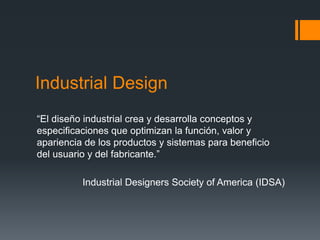 Industrial Design
“El diseño industrial crea y desarrolla conceptos y
especificaciones que optimizan la función, valor y
apariencia de los productos y sistemas para beneficio
del usuario y del fabricante.”
Industrial Designers Society of America (IDSA)
 