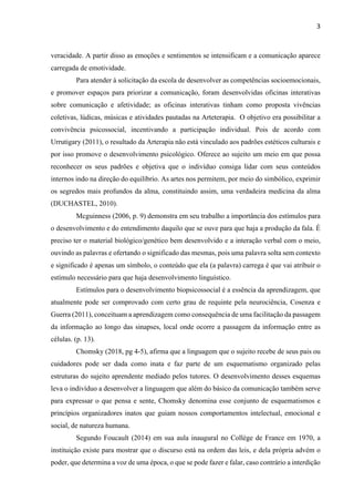 3
veracidade. A partir disso as emoções e sentimentos se intensificam e a comunicação aparece
carregada de emotividade.
Para atender à solicitação da escola de desenvolver as competências socioemocionais,
e promover espaços para priorizar a comunicação, foram desenvolvidas oficinas interativas
sobre comunicação e afetividade; as oficinas interativas tinham como proposta vivências
coletivas, lúdicas, músicas e atividades pautadas na Arteterapia. O objetivo era possibilitar a
convivência psicossocial, incentivando a participação individual. Pois de acordo com
Urrutigary (2011), o resultado da Arterapia não está vinculado aos padrões estéticos culturais e
por isso promove o desenvolvimento psicológico. Oferece ao sujeito um meio em que possa
reconhecer os seus padrões e objetiva que o indivíduo consiga lidar com seus conteúdos
internos indo na direção do equilíbrio. As artes nos permitem, por meio do simbólico, exprimir
os segredos mais profundos da alma, constituindo assim, uma verdadeira medicina da alma
(DUCHASTEL, 2010).
Mcguinness (2006, p. 9) demonstra em seu trabalho a importância dos estímulos para
o desenvolvimento e do entendimento daquilo que se ouve para que haja a produção da fala. É
preciso ter o material biológico/genético bem desenvolvido e a interação verbal com o meio,
ouvindo as palavras e ofertando o significado das mesmas, pois uma palavra solta sem contexto
e significado é apenas um símbolo, o conteúdo que ela (a palavra) carrega é que vai atribuir o
estímulo necessário para que haja desenvolvimento linguístico.
Estímulos para o desenvolvimento biopsicossocial é a essência da aprendizagem, que
atualmente pode ser comprovado com certo grau de requinte pela neurociência, Cosenza e
Guerra (2011), conceituam a aprendizagem como consequência de uma facilitação da passagem
da informação ao longo das sinapses, local onde ocorre a passagem da informação entre as
células. (p. 13).
Chomsky (2018, pg 4-5), afirma que a linguagem que o sujeito recebe de seus pais ou
cuidadores pode ser dada como inata e faz parte de um esquematismo organizado pelas
estruturas do sujeito aprendente mediado pelos tutores. O desenvolvimento desses esquemas
leva o indivíduo a desenvolver a linguagem que além do básico da comunicação também serve
para expressar o que pensa e sente, Chomsky denomina esse conjunto de esquematismos e
princípios organizadores inatos que guiam nossos comportamentos intelectual, emocional e
social, de natureza humana.
Segundo Foucault (2014) em sua aula inaugural no Collège de France em 1970, a
instituição existe para mostrar que o discurso está na ordem das leis, e dela própria advém o
poder, que determina a voz de uma época, o que se pode fazer e falar, caso contrário a interdição
 