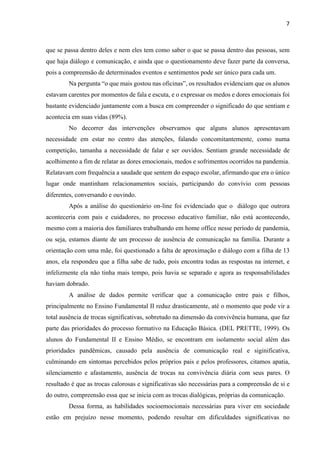 7
que se passa dentro deles e nem eles tem como saber o que se passa dentro das pessoas, sem
que haja diálogo e comunicação, e ainda que o questionamento deve fazer parte da conversa,
pois a compreensão de determinados eventos e sentimentos pode ser único para cada um.
Na pergunta “o que mais gostou nas oficinas”, os resultados evidenciam que os alunos
estavam carentes por momentos de fala e escuta, e o expressar os medos e dores emocionais foi
bastante evidenciado juntamente com a busca em compreender o significado do que sentiam e
acontecia em suas vidas (89%).
No decorrer das intervenções observamos que alguns alunos apresentavam
necessidade em estar no centro das atenções, falando concomitantemente, como numa
competição, tamanha a necessidade de falar e ser ouvidos. Sentiam grande necessidade de
acolhimento a fim de relatar as dores emocionais, medos e sofrimentos ocorridos na pandemia.
Relatavam com frequência a saudade que sentem do espaço escolar, afirmando que era o único
lugar onde mantinham relacionamentos sociais, participando do convívio com pessoas
diferentes, conversando e ouvindo.
Após a análise do questionário on-line foi evidenciado que o diálogo que outrora
aconteceria com pais e cuidadores, no processo educativo familiar, não está acontecendo,
mesmo com a maioria dos familiares trabalhando em home office nesse período de pandemia,
ou seja, estamos diante de um processo de ausência de comunicação na família. Durante a
orientação com uma mãe, foi questionado a falta de aproximação e diálogo com a filha de 13
anos, ela respondeu que a filha sabe de tudo, pois encontra todas as respostas na internet, e
infelizmente ela não tinha mais tempo, pois havia se separado e agora as responsabilidades
haviam dobrado.
A análise de dados permite verificar que a comunicação entre pais e filhos,
principalmente no Ensino Fundamental II reduz drasticamente, até o momento que pode vir a
total ausência de trocas significativas, sobretudo na dimensão da convivência humana, que faz
parte das prioridades do processo formativo na Educação Básica. (DEL PRETTE, 1999). Os
alunos do Fundamental II e Ensino Médio, se encontram em isolamento social além das
prioridades pandêmicas, causado pela ausência de comunicação real e siginificativa,
culminando em sintomas percebidos pelos próprios pais e pelos professores, citamos apatia,
silenciamento e afastamento, ausência de trocas na convivência diária com seus pares. O
resultado é que as trocas calorosas e significativas são necessárias para a compreensão de si e
do outro, compreensão essa que se inicia com as trocas dialógicas, próprias da comunicação.
Dessa forma, as habilidades socioemocionais necessárias para viver em sociedade
estão em prejuízo nesse momento, podendo resultar em dificuldades significativas no
 