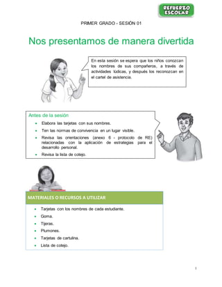 1
PRIMER GRADO - SESIÓN 01
Nos presentamos de manera divertida
MATERIALES O RECURSOS A UTILIZAR
 Tarjetas con los nombres de cada estudiante.
 Goma.
 Tijeras.
 Plumones.
 Tarjetas de cartulina.
 Lista de cotejo.
En esta sesión se espera que los niños conozcan
los nombres de sus compañeros, a través de
actividades lúdicas, y después los reconozcan en
el cartel de asistencia.
Antes de la sesión
 Elabora las tarjetas con sus nombres.
 Ten las normas de convivencia en un lugar visible.
 Revisa las orientaciones (anexo 6 - protocolo de RE)
relacionadas con la aplicación de estrategias para el
desarrollo personal.
 Revisa la lista de cotejo.
 