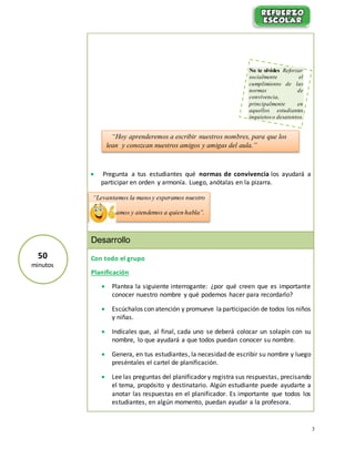 3
 Pregunta a tus estudiantes qué normas de convivencia los ayudará a
participar en orden y armonía. Luego, anótalas en la pizarra.
Desarrollo
Con todo el grupo
Planificación
 Plantea la siguiente interrogante: ¿por qué creen que es importante
conocer nuestro nombre y qué podemos hacer para recordarlo?
 Escúchalos con atención y promueve la participación de todos los niños
y niñas.
 Indícales que, al final, cada uno se deberá colocar un solapín con su
nombre, lo que ayudará a que todos puedan conocer su nombre.
 Genera, en tus estudiantes, la necesidad de escribir su nombre y luego
preséntales el cartel de planificación.
 Lee las preguntas del planificador y registra sus respuestas, precisando
el tema, propósito y destinatario. Algún estudiante puede ayudarte a
anotar las respuestas en el planificador. Es importante que todos los
estudiantes, en algún momento, puedan ayudar a la profesora.
“Hoy aprenderemos a escribir nuestros nombres, para que los
lean y conozcan nuestros amigos y amigas del aula.”
“Levantamos la mano y esperamos nuestro
turno”
“Escuchamos y atendemos a quien habla”.
No te olvides Reforzar
socialmente el
cumplimiento de las
normas de
convivencia,
principalmente en
aquellos estudiantes
inquietos o desatentos.
50
minutos
 