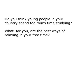 Do you think young people in your
country spend too much time studying?
What, for you, are the best ways of
relaxing in your free time?
 