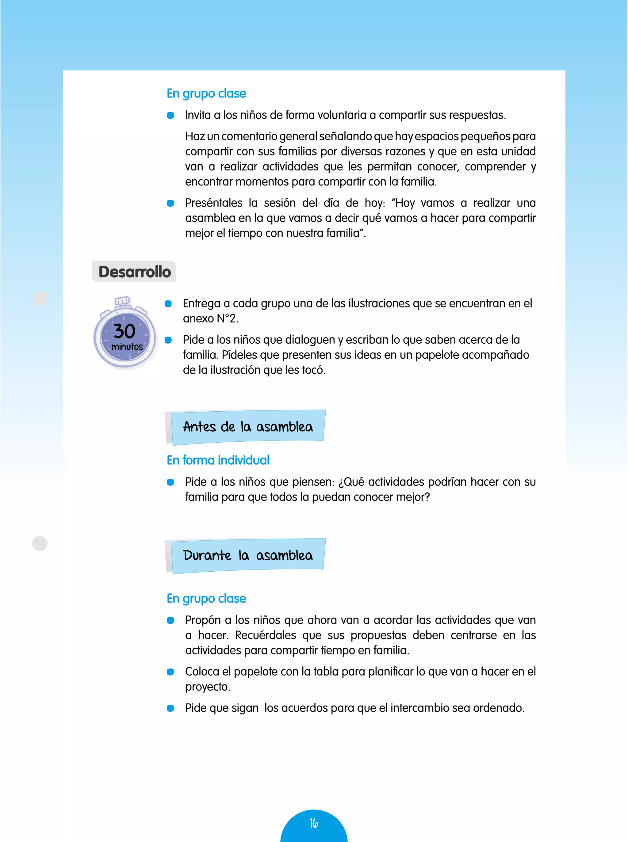 16
	 Entrega a cada grupo una de las ilustraciones que se encuentran en el
anexo N°2.
	 Pide a los niños que dialoguen y escriban lo que saben acerca de la
familia. Pídeles que presenten sus ideas en un papelote acompañado
de la ilustración que les tocó.
30
minutos
Desarrollo
Antes de la asamblea
Durante la asamblea
En grupo clase
	 Invita a los niños de forma voluntaria a compartir sus respuestas.
	 Haz un comentario general señalando que hay espacios pequeños para
compartir con sus familias por diversas razones y que en esta unidad
van a realizar actividades que les permitan conocer, comprender y
encontrar momentos para compartir con la familia.
	 Preséntales la sesión del día de hoy: “Hoy vamos a realizar una
asamblea en la que vamos a decir qué vamos a hacer para compartir
mejor el tiempo con nuestra familia”.
En forma individual
	 Pide a los niños que piensen: ¿Qué actividades podrían hacer con su
familia para que todos la puedan conocer mejor?
En grupo clase
	 Propón a los niños que ahora van a acordar las actividades que van
a hacer. Recuérdales que sus propuestas deben centrarse en las
actividades para compartir tiempo en familia.
	 Coloca el papelote con la tabla para planificar lo que van a hacer en el
proyecto.
	 Pide que sigan los acuerdos para que el intercambio sea ordenado.
 