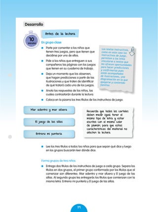 119
Antes de la lectura
En grupo clase
	 Parte por comentar a los niños que
tienen tres juegos, pero que tienen que
decidirse por uno de ellos.
	 Pide a los niños que entreguen a sus
compañeros las páginas con los juegos
que tienen en su cuaderno de trabajo.
	 Deja un momento que los observen,
que hagan predicciones a partir de las
ilustraciones y que traten de identificar
de qué tratará cada uno de los juegos.
	 Anota las respuestas de los niños, las
cuales contrastarán durante la lectura.
	 Coloca en la pizarra los tres títulos de los instructivos de juego.
	 Lee los tres títulos a todos los niños para que sepan qué dice y luego
en los grupos buscarán leer dónde dice.
70
minutos
Desarrollo
Los textos instructivos,
como en este caso los
instructivos de juego,
permiten a los niños
vincularse a textos que
les ofrecen oportunidades
para hacer predicciones
y confirmarlas pues
están acompañados
de ilustraciones, una
diagramación en la que
apoyarse y contenido
familiar.
Mar adentro y mar afuera
Entreno mi puntería
El juego de las sillas
Recuerda que todos los carteles
deben medir igual, tener el
mismo tipo de letra y estar
escritos con el mismo color
de plumón, para que estas
características del material no
afecten la lectura.
Forma grupos de tres niños
	 Entrega dos títulos de los instructivos de juego a cada grupo. Separa los
títulos en dos grupos, el primer grupo conformado por los títulos que al
comenzar son diferentes: Mar adentro y mar afuera y El juego de las
sillas. Al segundo grupo les entregarás los títulos que comienzan con la
misma letra: Entreno mi puntería y El juego de las sillas.
 
