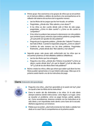 120
	 Primer grupo: Nos acercamos a los grupos de niños que se encuentran
en el nivel pre silábico y silábico de escritura y los acompañamos en la
reflexión del sistema de escritura de la siguiente manera:
	 Lee los títulos de los juegos que les han tocado, sin señalar.
	Pregúntales: ¿Dónde dice “Mar adentro y mar afuera”?
	 Si los niños se dan cuenta dónde está el título de este juego,
pregúntales: ¿Cómo te diste cuenta? o ¿Cómo se dio cuenta su
compañero?
	 Si los niños lo pudieron leer porque lo relacionaron con otra palabra
que comienza igual, entonces copia ambas palabras y pregúntales:
¿En qué parte son iguales las dos palabras?
	 Pregunta por la siguiente palabra: ¿Dónde dice “adentro”? Vuelve a
leer todo el título. Cuando te respondan pregunta: ¿Cómo lo saben?
	 Continúa de esta manera con las otras palabras. Pregúntales
finalmente: ¿Hasta dónde dice “Mar adentro y mar afuera”?
	 Segundo grupo: este grupo está conformado por los niños que se
encuentran próximos al nivel alfabético (silábicos alfabéticos).
	 Lee los dos títulos que has entregado.
	 Pregunta a los niños: ¿Dónde dice “Entreno mi puntería”? ¿Cómo se
dieron cuenta dónde dice? ¿En qué te fijaste? ¿Cuál de ellas dice
“el”? ¿Cuál de los dos títulos tiene más palabras?
	 Reúne a todos los niños y diles que ahora que saben qué dicen los tres
títulos pueden aproximarse a lo que tratará cada juego. Diles que en la
próxima sesión leerán uno de los instructivos de juego.
	 Pregunta a los niños: ¿Qué han aprendido en la sesión de hoy? ¿Qué
los ayudó a leer los títulos de los instructivos?
	 Cierra la sesión del día diciéndoles a los niños: En la vida diaria
siempre estamos dando instrucciones: cómo llegar a un lugar, cómo
se resuelve un problema, cómo se juega trompo, pelota, ajedrez,
etc. Como recordaremos, tenemos contacto con los instructivos en la
vida diaria y son importantes tanto dentro como fuera de la escuela.
Mañana seguiremos con la lectura.
	 Pídeles que recuerden: ¿Qué instrucciones les han dado o ustedes han
dado en la casa? Esto lo compartiremos en la próxima sesión.
Cierre (Valoración del aprendizaje)
10
minutos
 