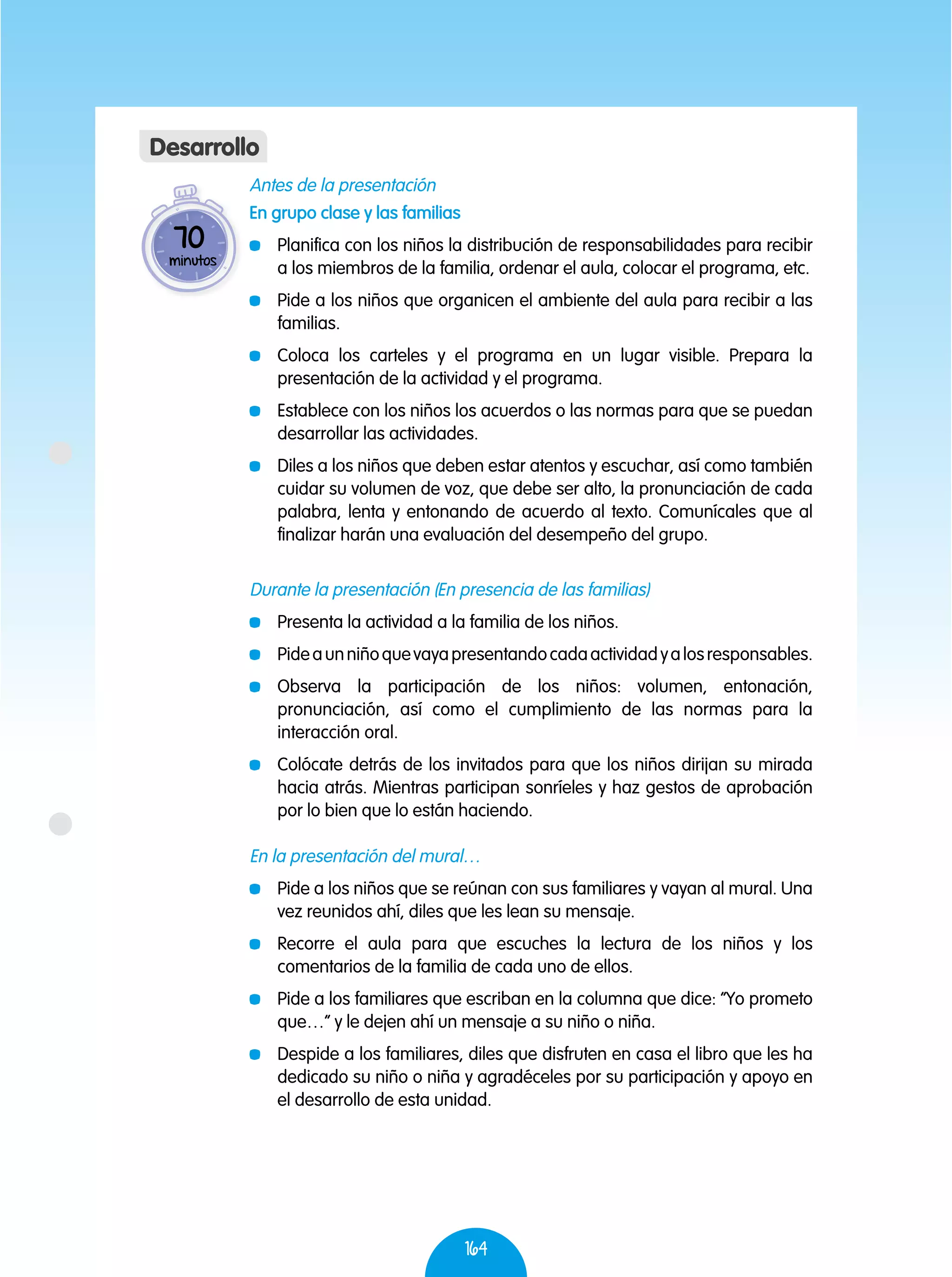 164
Antes de la presentación
En grupo clase y las familias
	 Planifica con los niños la distribución de responsabilidades para recibir
a los miembros de la familia, ordenar el aula, colocar el programa, etc.
	 Pide a los niños que organicen el ambiente del aula para recibir a las
familias.
	 Coloca los carteles y el programa en un lugar visible. Prepara la
presentación de la actividad y el programa.
	 Establece con los niños los acuerdos o las normas para que se puedan
desarrollar las actividades.
	 Diles a los niños que deben estar atentos y escuchar, así como también
cuidar su volumen de voz, que debe ser alto, la pronunciación de cada
palabra, lenta y entonando de acuerdo al texto. Comunícales que al
finalizar harán una evaluación del desempeño del grupo.
Durante la presentación (En presencia de las familias)
	 Presenta la actividad a la familia de los niños.
	 Pideaunniñoquevayapresentandocadaactividadyalosresponsables.
	Observa la participación de los niños: volumen, entonación,
pronunciación, así como el cumplimiento de las normas para la
interacción oral.
	 Colócate detrás de los invitados para que los niños dirijan su mirada
hacia atrás. Mientras participan sonríeles y haz gestos de aprobación
por lo bien que lo están haciendo.
En la presentación del mural…
	 Pide a los niños que se reúnan con sus familiares y vayan al mural. Una
vez reunidos ahí, diles que les lean su mensaje.
	 Recorre el aula para que escuches la lectura de los niños y los
comentarios de la familia de cada uno de ellos.
	 Pide a los familiares que escriban en la columna que dice: “Yo prometo
que…” y le dejen ahí un mensaje a su niño o niña.
	 Despide a los familiares, diles que disfruten en casa el libro que les ha
dedicado su niño o niña y agradéceles por su participación y apoyo en
el desarrollo de esta unidad.
70
minutos
Desarrollo
 