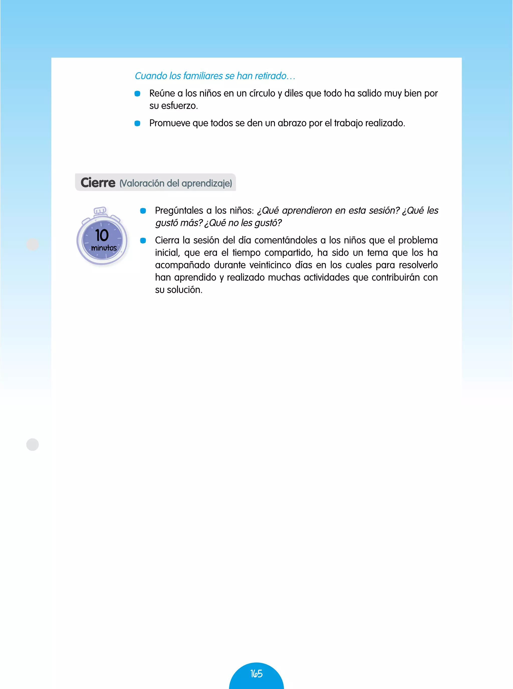 165
Cuando los familiares se han retirado…
	 Reúne a los niños en un círculo y diles que todo ha salido muy bien por
su esfuerzo.
	 Promueve que todos se den un abrazo por el trabajo realizado.
	 Pregúntales a los niños: ¿Qué aprendieron en esta sesión? ¿Qué les
gustó más? ¿Qué no les gustó?
	 Cierra la sesión del día comentándoles a los niños que el problema
inicial, que era el tiempo compartido, ha sido un tema que los ha
acompañado durante veinticinco días en los cuales para resolverlo
han aprendido y realizado muchas actividades que contribuirán con
su solución.
Cierre (Valoración del aprendizaje)
10
minutos
 