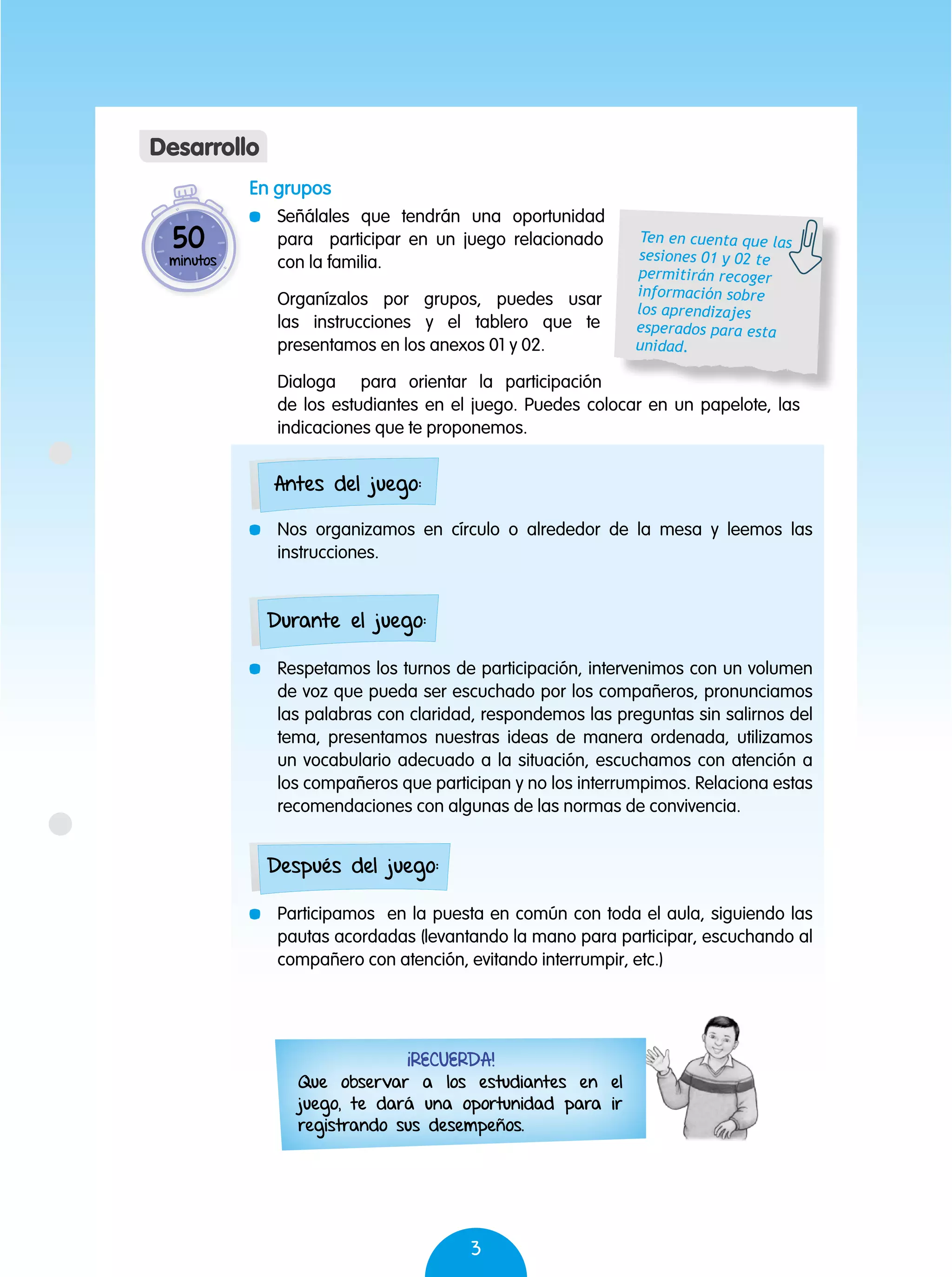 3
En grupos
	 Señálales que tendrán una oportunidad
para participar en un juego relacionado
con la familia.
	 Organízalos por grupos, puedes usar
las instrucciones y el tablero que te
presentamos en los anexos 01 y 02.
	 Dialoga para orientar la participación
de los estudiantes en el juego. Puedes colocar en un papelote, las
indicaciones que te proponemos.
	 Nos organizamos en círculo o alrededor de la mesa y leemos las
instrucciones.
	 Respetamos los turnos de participación, intervenimos con un volumen
de voz que pueda ser escuchado por los compañeros, pronunciamos
las palabras con claridad, respondemos las preguntas sin salirnos del
tema, presentamos nuestras ideas de manera ordenada, utilizamos
un vocabulario adecuado a la situación, escuchamos con atención a
los compañeros que participan y no los interrumpimos. Relaciona estas
recomendaciones con algunas de las normas de convivencia.
	 Participamos en la puesta en común con toda el aula, siguiendo las
pautas acordadas (levantando la mano para participar, escuchando al
compañero con atención, evitando interrumpir, etc.)
50
minutos
Desarrollo
Ten en cuenta que las
sesiones 01 y 02 te
permitirán recoger
información sobre
los aprendizajes
esperados para esta
unidad.
Antes del juego:
Durante el juego:
Después del juego:
¡Recuerda!
Que observar a los estudiantes en el
juego, te dará una oportunidad para ir
registrando sus desempeños.
 