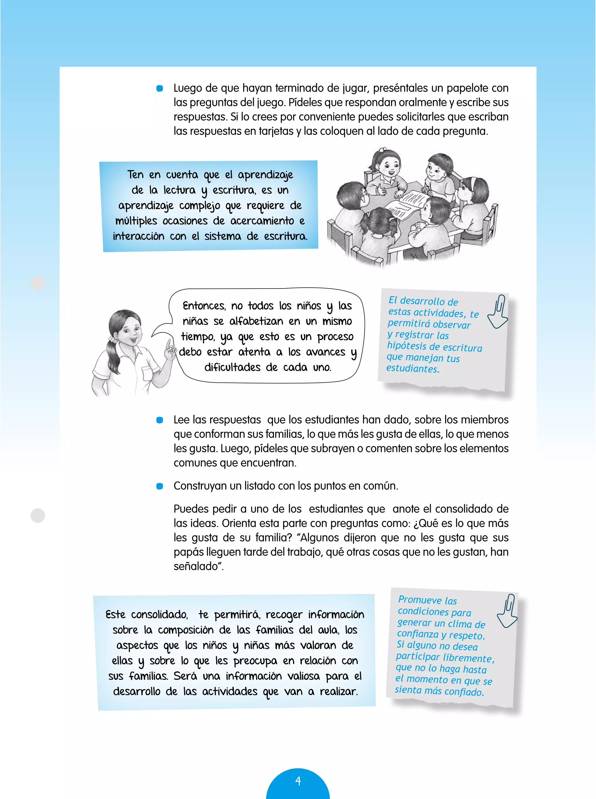 4
Entonces, no todos los niños y las
niñas se alfabetizan en un mismo
tiempo, ya que esto es un proceso
debo estar atenta a los avances y
dificultades de cada uno.
Este consolidado, te permitirá, recoger información
sobre la composición de las familias del aula, los
aspectos que los niños y niñas más valoran de
ellas y sobre lo que les preocupa en relación con
sus familias. Será una información valiosa para el
desarrollo de las actividades que van a realizar.
	 Luego de que hayan terminado de jugar, preséntales un papelote con
las preguntas del juego. Pídeles que respondan oralmente y escribe sus
respuestas. Si lo crees por conveniente puedes solicitarles que escriban
las respuestas en tarjetas y las coloquen al lado de cada pregunta.
	 Lee las respuestas que los estudiantes han dado, sobre los miembros
que conforman sus familias, lo que más les gusta de ellas, lo que menos
les gusta. Luego, pídeles que subrayen o comenten sobre los elementos
comunes que encuentran.
	 Construyan un listado con los puntos en común.
	 Puedes pedir a uno de los estudiantes que anote el consolidado de
las ideas. Orienta esta parte con preguntas como: ¿Qué es lo que más
les gusta de su familia? “Algunos dijeron que no les gusta que sus
papás lleguen tarde del trabajo, qué otras cosas que no les gustan, han
señalado”.
El desarrollo de
estas actividades, te
permitirá observar
y registrar las
hipótesis de escritura
que manejan tus
estudiantes.
Promueve las
condiciones para
generar un clima de
confianza y respeto.
Si alguno no desea
participar libremente,
que no lo haga hasta
el momento en que se
sienta más confiado.
Ten en cuenta que el aprendizaje
de la lectura y escritura, es un
aprendizaje complejo que requiere de
múltiples ocasiones de acercamiento e
interacción con el sistema de escritura.
 