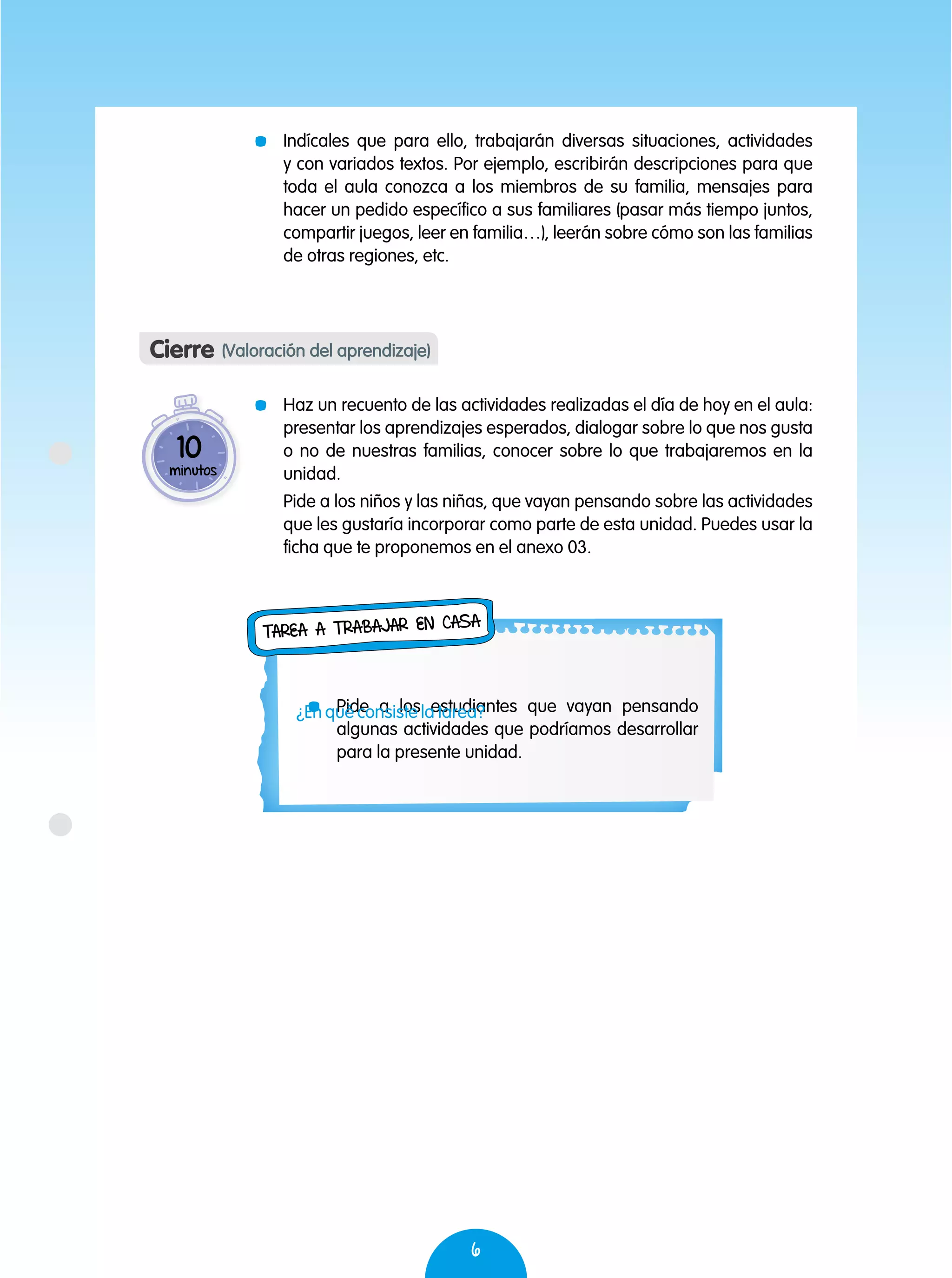 6
	 Indícales que para ello, trabajarán diversas situaciones, actividades
y con variados textos. Por ejemplo, escribirán descripciones para que
toda el aula conozca a los miembros de su familia, mensajes para
hacer un pedido específico a sus familiares (pasar más tiempo juntos,
compartir juegos, leer en familia…), leerán sobre cómo son las familias
de otras regiones, etc.
	 Haz un recuento de las actividades realizadas el día de hoy en el aula:
presentar los aprendizajes esperados, dialogar sobre lo que nos gusta
o no de nuestras familias, conocer sobre lo que trabajaremos en la
unidad.
	 Pide a los niños y las niñas, que vayan pensando sobre las actividades
que les gustaría incorporar como parte de esta unidad. Puedes usar la
ficha que te proponemos en el anexo 03.
Cierre (Valoración del aprendizaje)
10
minutos
	 Pide a los estudiantes que vayan pensando
algunas actividades que podríamos desarrollar
para la presente unidad.
Tarea a trabajar en casa
¿En qué consiste la tarea?
 