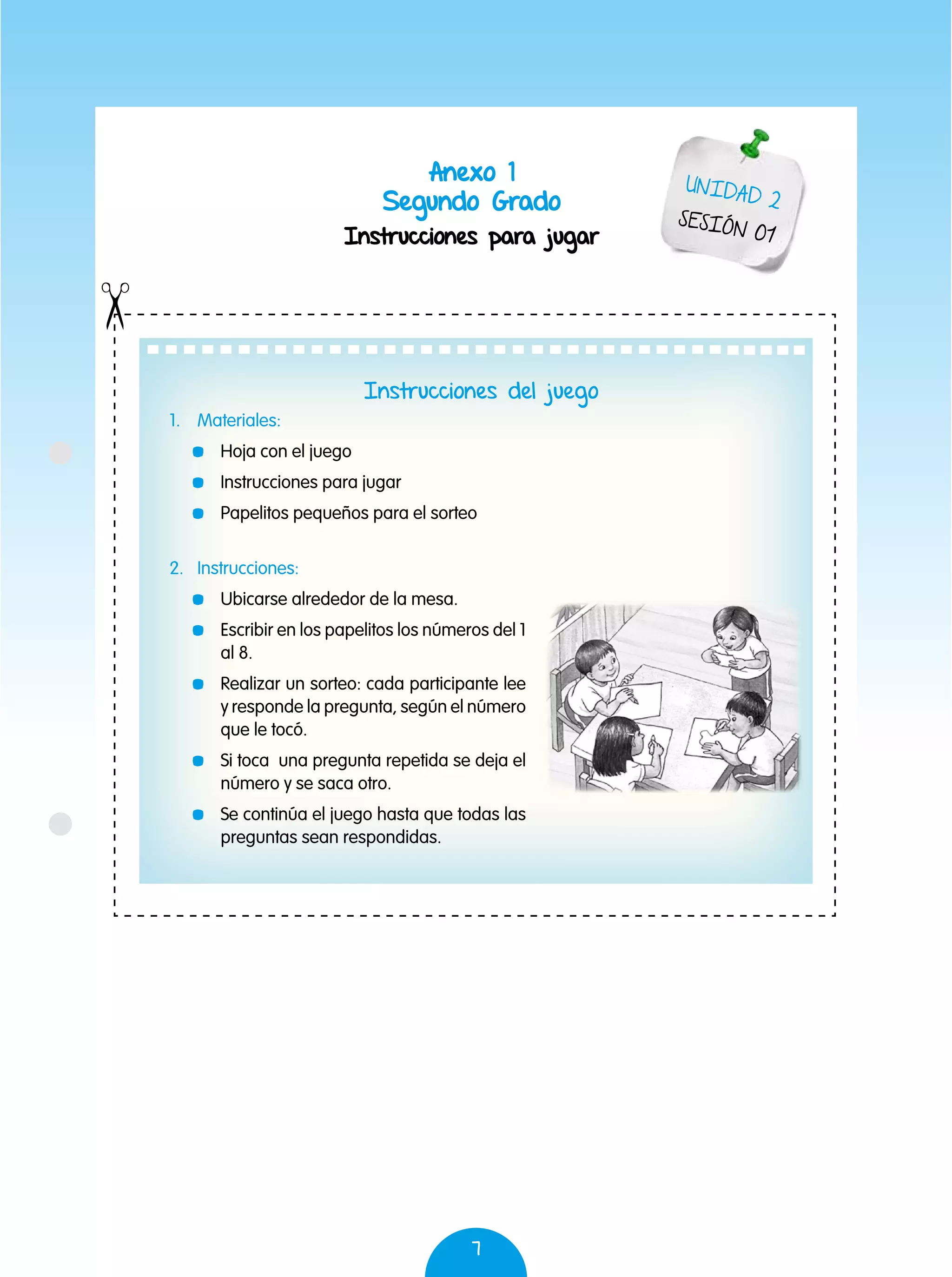 7
Anexo 1
Segundo Grado
Instrucciones para jugar
Instrucciones del juego
1.	Materiales:
	 Hoja con el juego
	 Instrucciones para jugar
	 Papelitos pequeños para el sorteo
2.	Instrucciones:
	 Ubicarse alrededor de la mesa.
	 Escribir en los papelitos los números del 1
al 8.
	 Realizar un sorteo: cada participante lee
y responde la pregunta, según el número
que le tocó.
	 Si toca una pregunta repetida se deja el
número y se saca otro.
	 Se continúa el juego hasta que todas las
preguntas sean respondidas.
UNIDAD 2
SESIÓN 01
 