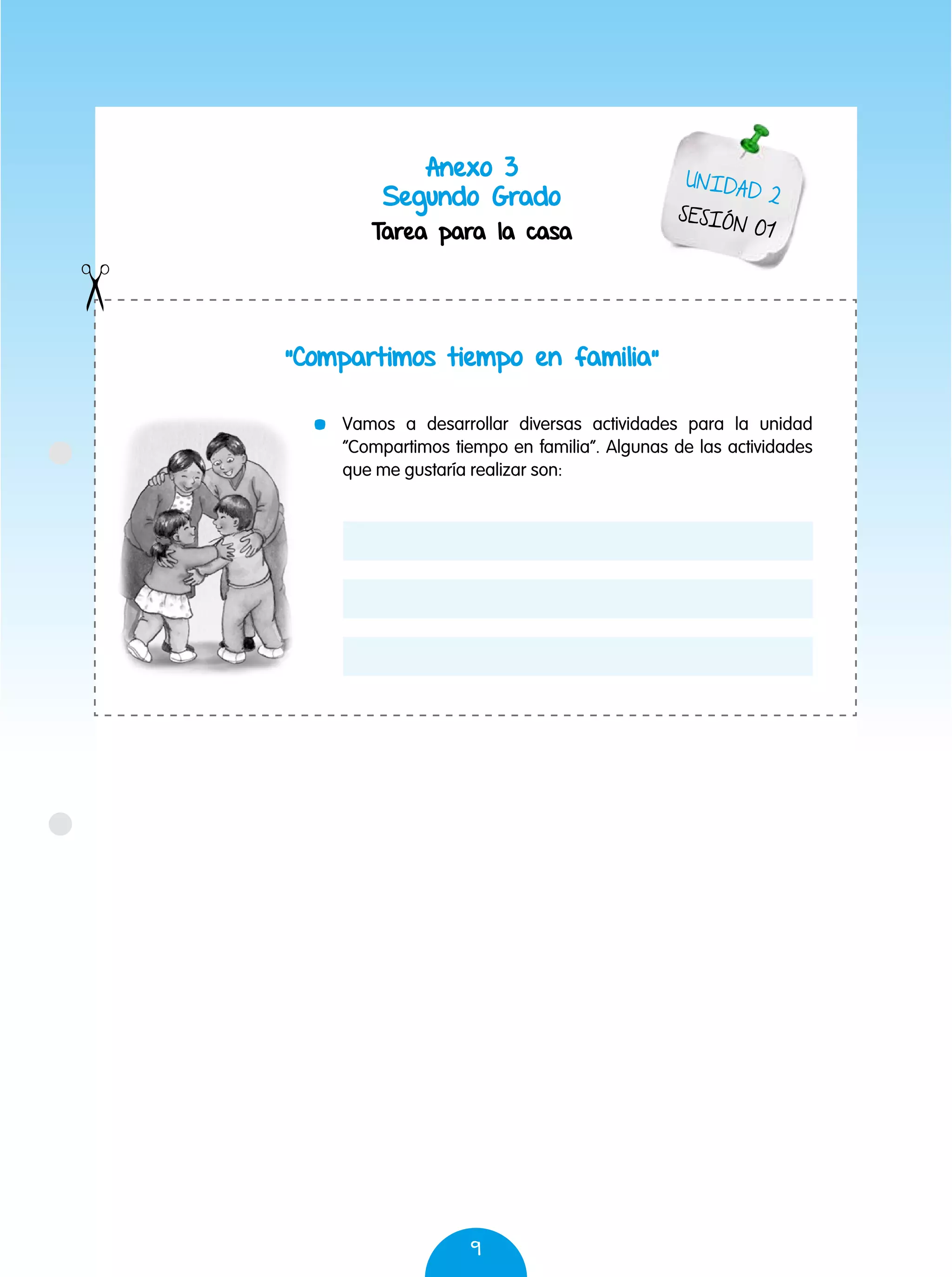 9
Anexo 3
Segundo Grado
Tarea para la casa
“Compartimos tiempo en familia”
UNIDAD 2
SESIÓN 01
	 Vamos a desarrollar diversas actividades para la unidad
“Compartimos tiempo en familia”. Algunas de las actividades
que me gustaría realizar son:
 