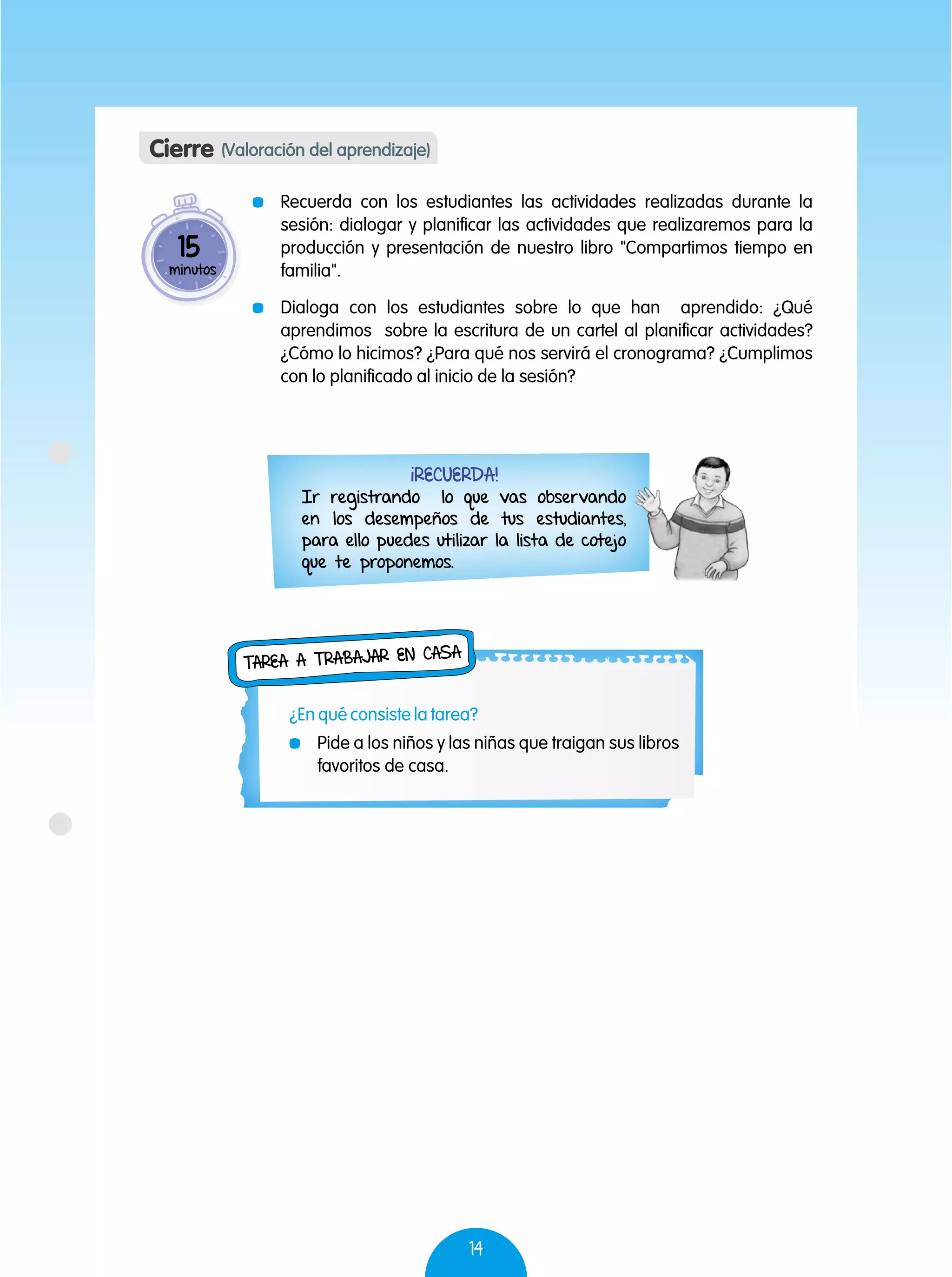 14
¡Recuerda!
Ir registrando lo que vas observando
en los desempeños de tus estudiantes,
para ello puedes utilizar la lista de cotejo
que te proponemos.
Cierre (Valoración del aprendizaje)
	 Recuerda con los estudiantes las actividades realizadas durante la
sesión: dialogar y planificar las actividades que realizaremos para la
producción y presentación de nuestro libro "Compartimos tiempo en
familia".
	 Dialoga con los estudiantes sobre lo que han aprendido: ¿Qué
aprendimos sobre la escritura de un cartel al planificar actividades?
¿Cómo lo hicimos? ¿Para qué nos servirá el cronograma? ¿Cumplimos
con lo planificado al inicio de la sesión?
15
minutos
	 Pide a los niños y las niñas que traigan sus libros
favoritos de casa.
Tarea a trabajar en casa
¿En qué consiste la tarea?
 