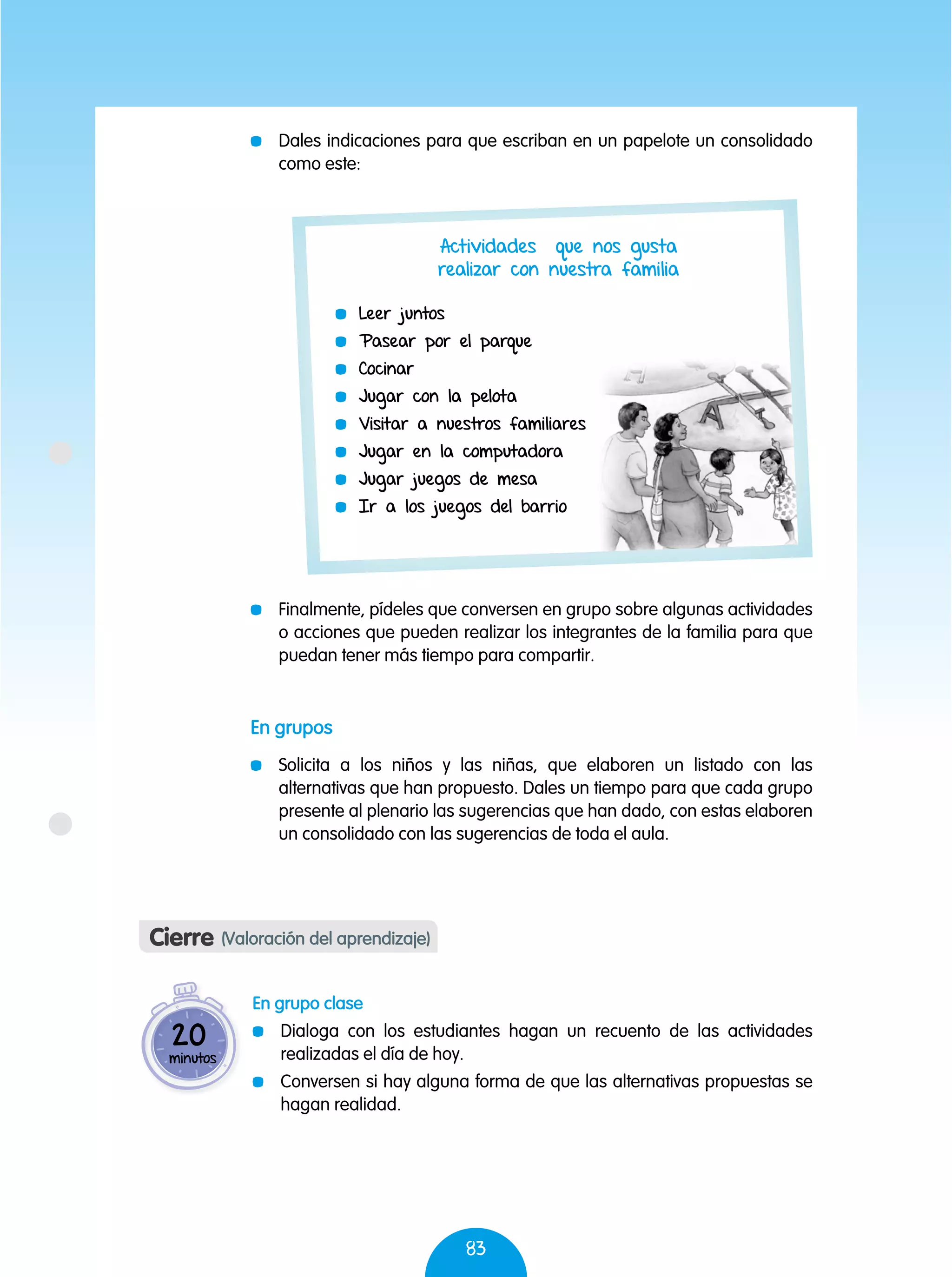 83
	 Dales indicaciones para que escriban en un papelote un consolidado
como este:
	 Finalmente, pídeles que conversen en grupo sobre algunas actividades
o acciones que pueden realizar los integrantes de la familia para que
puedan tener más tiempo para compartir.
En grupos
	 Solicita a los niños y las niñas, que elaboren un listado con las
alternativas que han propuesto. Dales un tiempo para que cada grupo
presente al plenario las sugerencias que han dado, con estas elaboren
un consolidado con las sugerencias de toda el aula.
	 Leer juntos
	 Pasear por el parque
	 Cocinar
	 Jugar con la pelota
	 Visitar a nuestros familiares
	 Jugar en la computadora
	 Jugar juegos de mesa
	 Ir a los juegos del barrio
Actividades que nos gusta
realizar con nuestra familia
Cierre (Valoración del aprendizaje)
En grupo clase
	 Dialoga con los estudiantes hagan un recuento de las actividades
realizadas el día de hoy.
	 Conversen si hay alguna forma de que las alternativas propuestas se
hagan realidad.
20
minutos
 