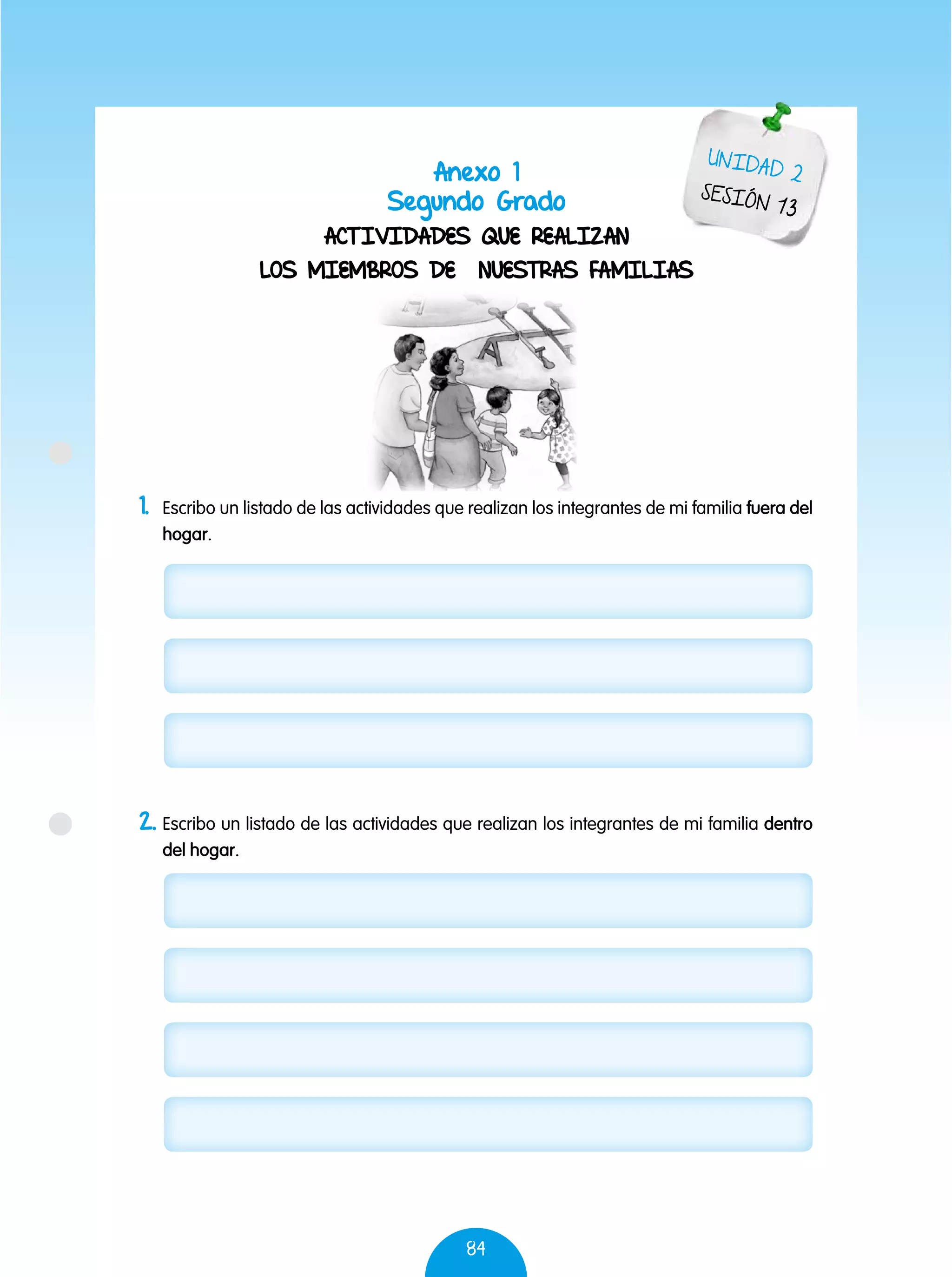 84
Anexo 1
Segundo Grado
ACTIVIDADES QUE REALIZAN
LOS MIEMBROS DE NUESTRAS FAMILIAS
UNIDAD 2
SESIÓN 13
1.	 Escribo un listado de las actividades que realizan los integrantes de mi familia fuera del
hogar.
2.	Escribo un listado de las actividades que realizan los integrantes de mi familia dentro
del hogar.
 