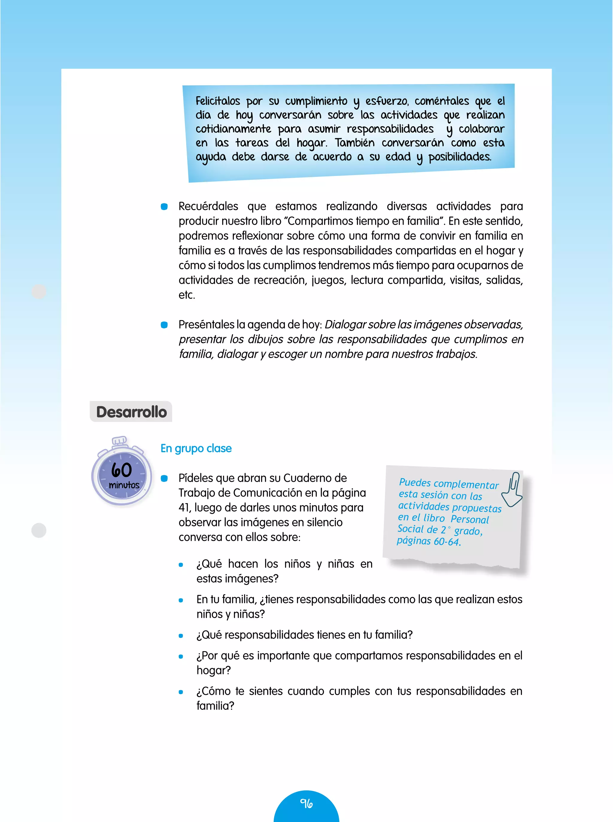 96
En grupo clase
	 Pídeles que abran su Cuaderno de
Trabajo de Comunicación en la página
41, luego de darles unos minutos para
observar las imágenes en silencio
conversa con ellos sobre:
	 ¿Qué hacen los niños y niñas en
estas imágenes?
	 En tu familia, ¿tienes responsabilidades como las que realizan estos
niños y niñas?
	 ¿Qué responsabilidades tienes en tu familia?
	 ¿Por qué es importante que compartamos responsabilidades en el
hogar?
	 ¿Cómo te sientes cuando cumples con tus responsabilidades en
familia?
	 Recuérdales que estamos realizando diversas actividades para
producir nuestro libro “Compartimos tiempo en familia”. En este sentido,
podremos reflexionar sobre cómo una forma de convivir en familia en
familia es a través de las responsabilidades compartidas en el hogar y
cómo si todos las cumplimos tendremos más tiempo para ocuparnos de
actividades de recreación, juegos, lectura compartida, visitas, salidas,
etc.
	 Preséntales la agenda de hoy: Dialogar sobre las imágenes observadas,
presentar los dibujos sobre las responsabilidades que cumplimos en
familia, dialogar y escoger un nombre para nuestros trabajos.
60
minutos
Desarrollo
Felicítalos por su cumplimiento y esfuerzo, coméntales que el
día de hoy conversarán sobre las actividades que realizan
cotidianamente para asumir responsabilidades y colaborar
en las tareas del hogar. También conversarán como esta
ayuda debe darse de acuerdo a su edad y posibilidades.
Puedes complementar
esta sesión con las
actividades propuestas
en el libro Personal
Social de 2° grado,
páginas 60-64.
 