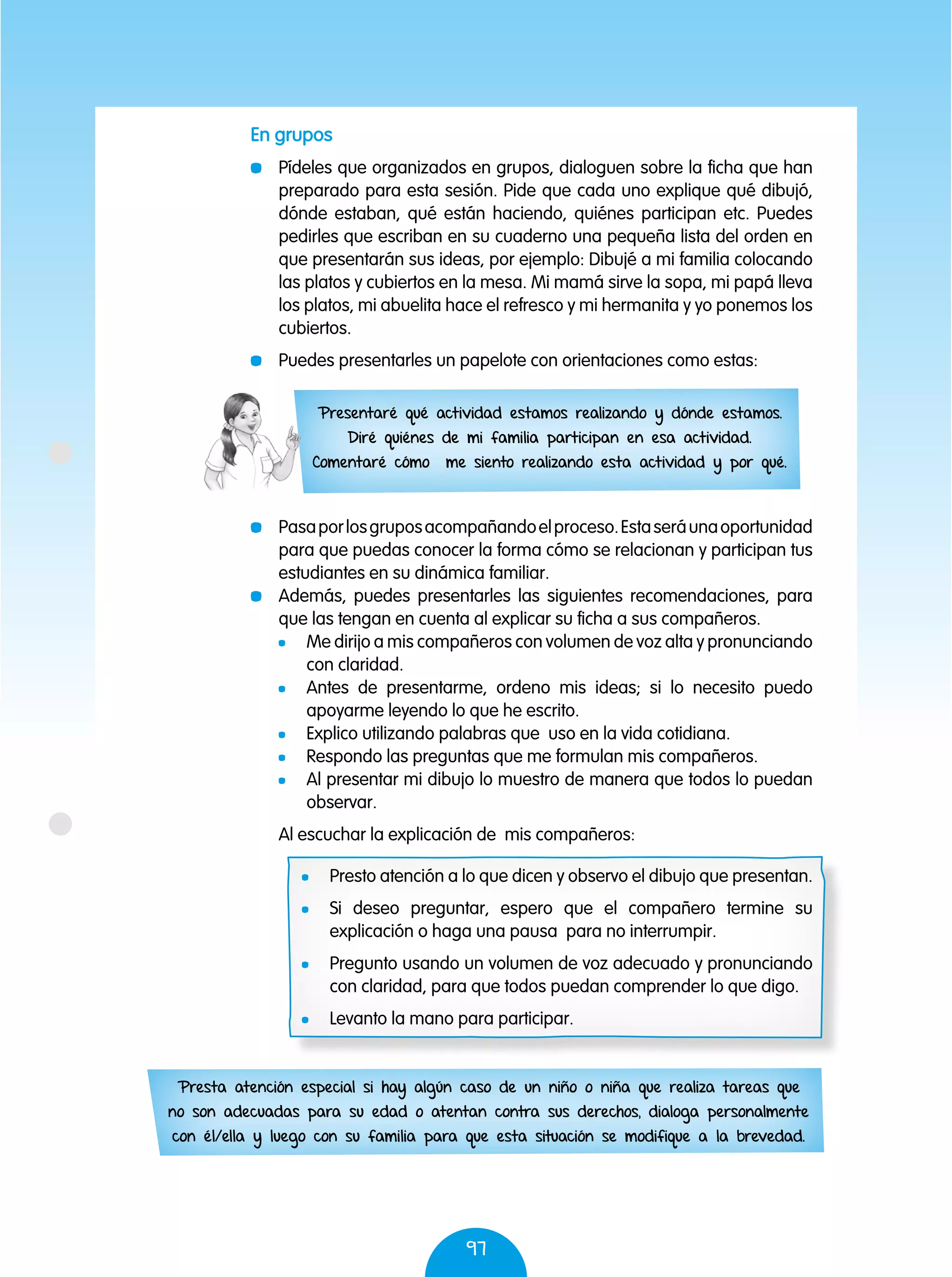 97
	 Pasaporlosgruposacompañandoelproceso.Estaseráunaoportunidad
para que puedas conocer la forma cómo se relacionan y participan tus
estudiantes en su dinámica familiar.
	 Además, puedes presentarles las siguientes recomendaciones, para
que las tengan en cuenta al explicar su ficha a sus compañeros.
	 Me dirijo a mis compañeros con volumen de voz alta y pronunciando
con claridad.
	 Antes de presentarme, ordeno mis ideas; si lo necesito puedo
apoyarme leyendo lo que he escrito.
	 Explico utilizando palabras que uso en la vida cotidiana.
	 Respondo las preguntas que me formulan mis compañeros.
	 Al presentar mi dibujo lo muestro de manera que todos lo puedan
observar.
Al escuchar la explicación de mis compañeros:
	 Presto atención a lo que dicen y observo el dibujo que presentan.
	 Si deseo preguntar, espero que el compañero termine su
explicación o haga una pausa para no interrumpir.
	 Pregunto usando un volumen de voz adecuado y pronunciando
con claridad, para que todos puedan comprender lo que digo.
	 Levanto la mano para participar.
En grupos
	 Pídeles que organizados en grupos, dialoguen sobre la ficha que han
preparado para esta sesión. Pide que cada uno explique qué dibujó,
dónde estaban, qué están haciendo, quiénes participan etc. Puedes
pedirles que escriban en su cuaderno una pequeña lista del orden en
que presentarán sus ideas, por ejemplo: Dibujé a mi familia colocando
las platos y cubiertos en la mesa. Mi mamá sirve la sopa, mi papá lleva
los platos, mi abuelita hace el refresco y mi hermanita y yo ponemos los
cubiertos.
	 Puedes presentarles un papelote con orientaciones como estas:
Presentaré qué actividad estamos realizando y dónde estamos.
Diré quiénes de mi familia participan en esa actividad.
Comentaré cómo me siento realizando esta actividad y por qué.
Presta atención especial si hay algún caso de un niño o niña que realiza tareas que
no son adecuadas para su edad o atentan contra sus derechos, dialoga personalmente
con él/ella y luego con su familia para que esta situación se modifique a la brevedad.
 