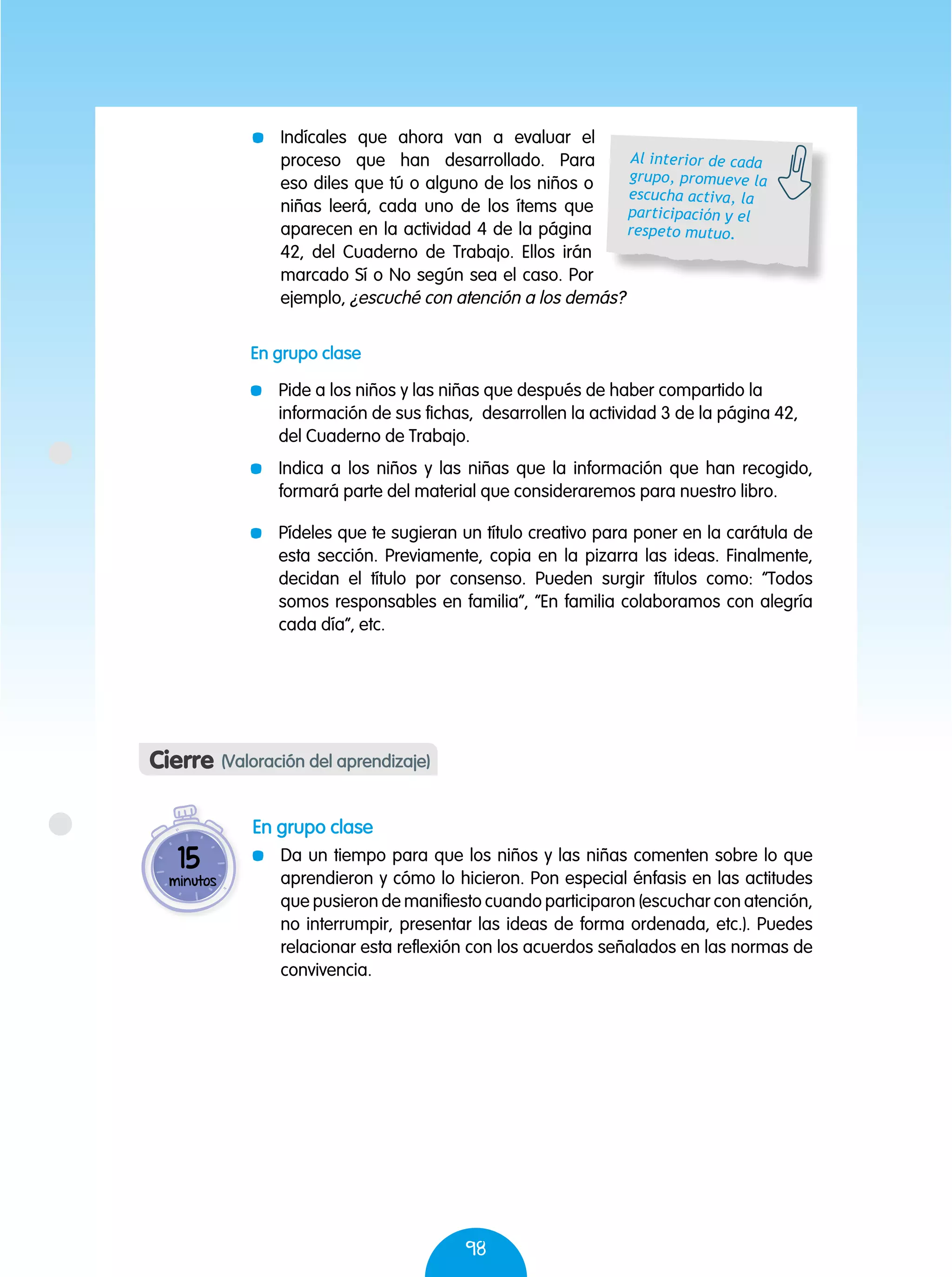 98
	 Indícales que ahora van a evaluar el
proceso que han desarrollado. Para
eso diles que tú o alguno de los niños o
niñas leerá, cada uno de los ítems que
aparecen en la actividad 4 de la página
42, del Cuaderno de Trabajo. Ellos irán
marcado Sí o No según sea el caso. Por
ejemplo, ¿escuché con atención a los demás?
Cierre (Valoración del aprendizaje)
En grupo clase
	 Da un tiempo para que los niños y las niñas comenten sobre lo que
aprendieron y cómo lo hicieron. Pon especial énfasis en las actitudes
que pusieron de manifiesto cuando participaron (escuchar con atención,
no interrumpir, presentar las ideas de forma ordenada, etc.). Puedes
relacionar esta reflexión con los acuerdos señalados en las normas de
convivencia.
15
minutos
Al interior de cada
grupo, promueve la
escucha activa, la
participación y el
respeto mutuo.
En grupo clase
	 Pide a los niños y las niñas que después de haber compartido la
información de sus fichas, desarrollen la actividad 3 de la página 42,
del Cuaderno de Trabajo.
	 Indica a los niños y las niñas que la información que han recogido,
formará parte del material que consideraremos para nuestro libro.
	 Pídeles que te sugieran un título creativo para poner en la carátula de
esta sección. Previamente, copia en la pizarra las ideas. Finalmente,
decidan el título por consenso. Pueden surgir títulos como: “Todos
somos responsables en familia”, “En familia colaboramos con alegría
cada día”, etc.
 