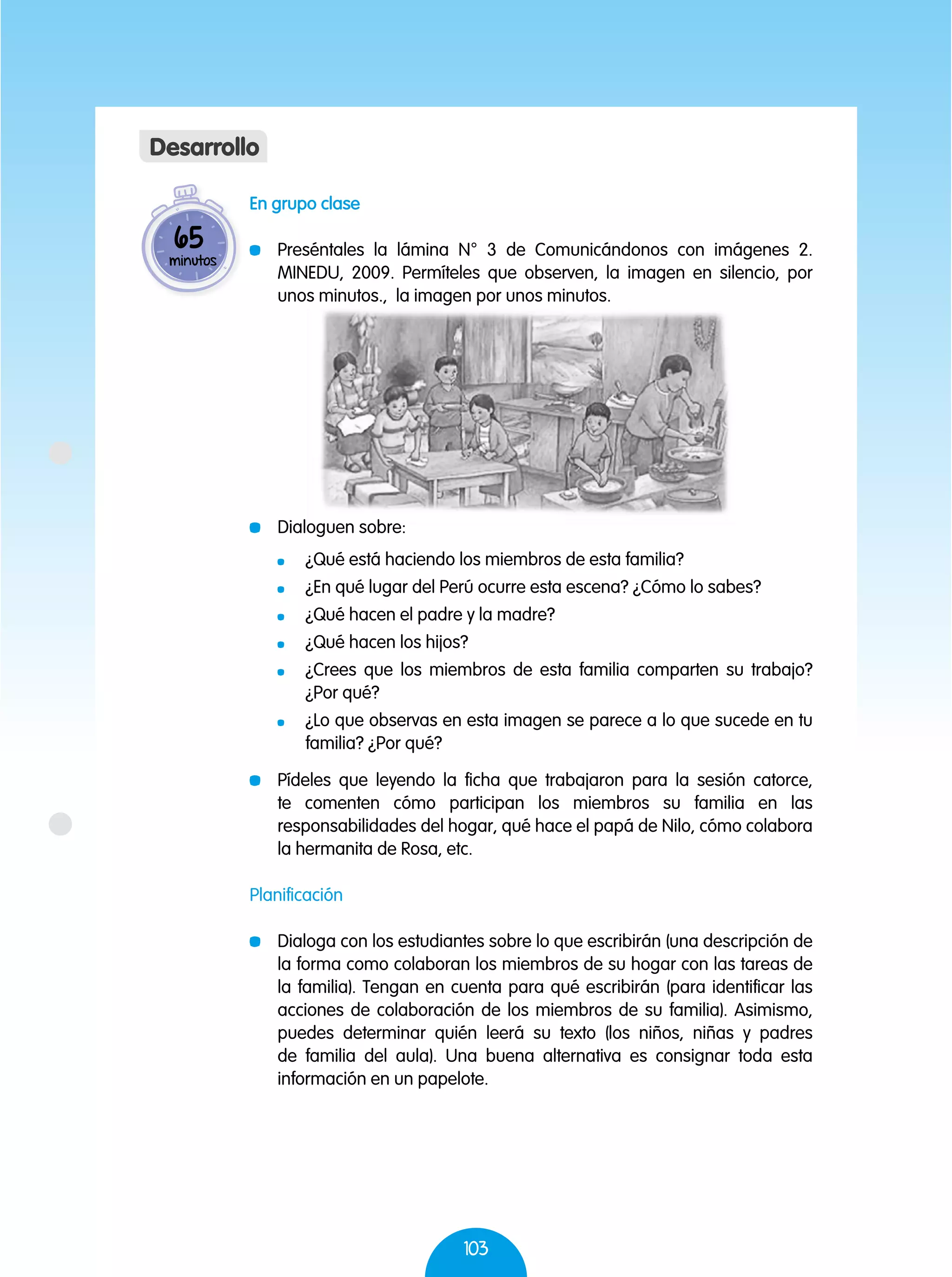 103
En grupo clase
	 Preséntales la lámina N° 3 de Comunicándonos con imágenes 2.
MINEDU, 2009. Permíteles que observen, la imagen en silencio, por
unos minutos., la imagen por unos minutos.
	 Dialoguen sobre:
	 ¿Qué está haciendo los miembros de esta familia?
	 ¿En qué lugar del Perú ocurre esta escena? ¿Cómo lo sabes?
	 ¿Qué hacen el padre y la madre?
	 ¿Qué hacen los hijos?
	 ¿Crees que los miembros de esta familia comparten su trabajo?
¿Por qué?
	 ¿Lo que observas en esta imagen se parece a lo que sucede en tu
familia? ¿Por qué?
	 Pídeles que leyendo la ficha que trabajaron para la sesión catorce,
te comenten cómo participan los miembros su familia en las
responsabilidades del hogar, qué hace el papá de Nilo, cómo colabora
la hermanita de Rosa, etc.
Planificación
	 Dialoga con los estudiantes sobre lo que escribirán (una descripción de
la forma como colaboran los miembros de su hogar con las tareas de
la familia). Tengan en cuenta para qué escribirán (para identificar las
acciones de colaboración de los miembros de su familia). Asimismo,
puedes determinar quién leerá su texto (los niños, niñas y padres
de familia del aula). Una buena alternativa es consignar toda esta
información en un papelote.
65
minutos
Desarrollo
 