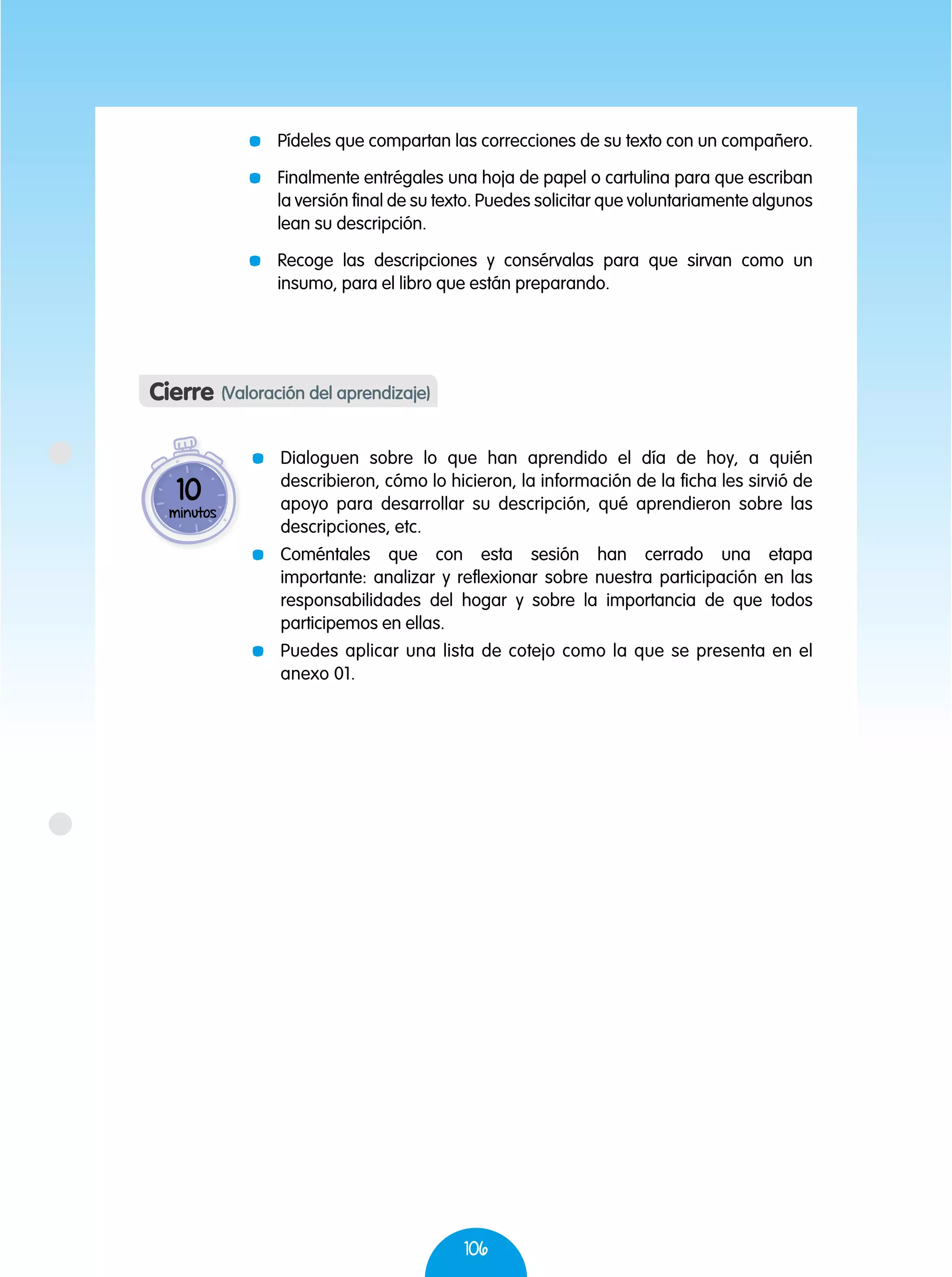 106
	 Pídeles que compartan las correcciones de su texto con un compañero.
	 Finalmente entrégales una hoja de papel o cartulina para que escriban
la versión final de su texto. Puedes solicitar que voluntariamente algunos
lean su descripción.
	 Recoge las descripciones y consérvalas para que sirvan como un
insumo, para el libro que están preparando.
Cierre (Valoración del aprendizaje)
	 Dialoguen sobre lo que han aprendido el día de hoy, a quién
describieron, cómo lo hicieron, la información de la ficha les sirvió de
apoyo para desarrollar su descripción, qué aprendieron sobre las
descripciones, etc.
	Coméntales que con esta sesión han cerrado una etapa
importante: analizar y reflexionar sobre nuestra participación en las
responsabilidades del hogar y sobre la importancia de que todos
participemos en ellas.
	 Puedes aplicar una lista de cotejo como la que se presenta en el
anexo 01.
10
minutos
 