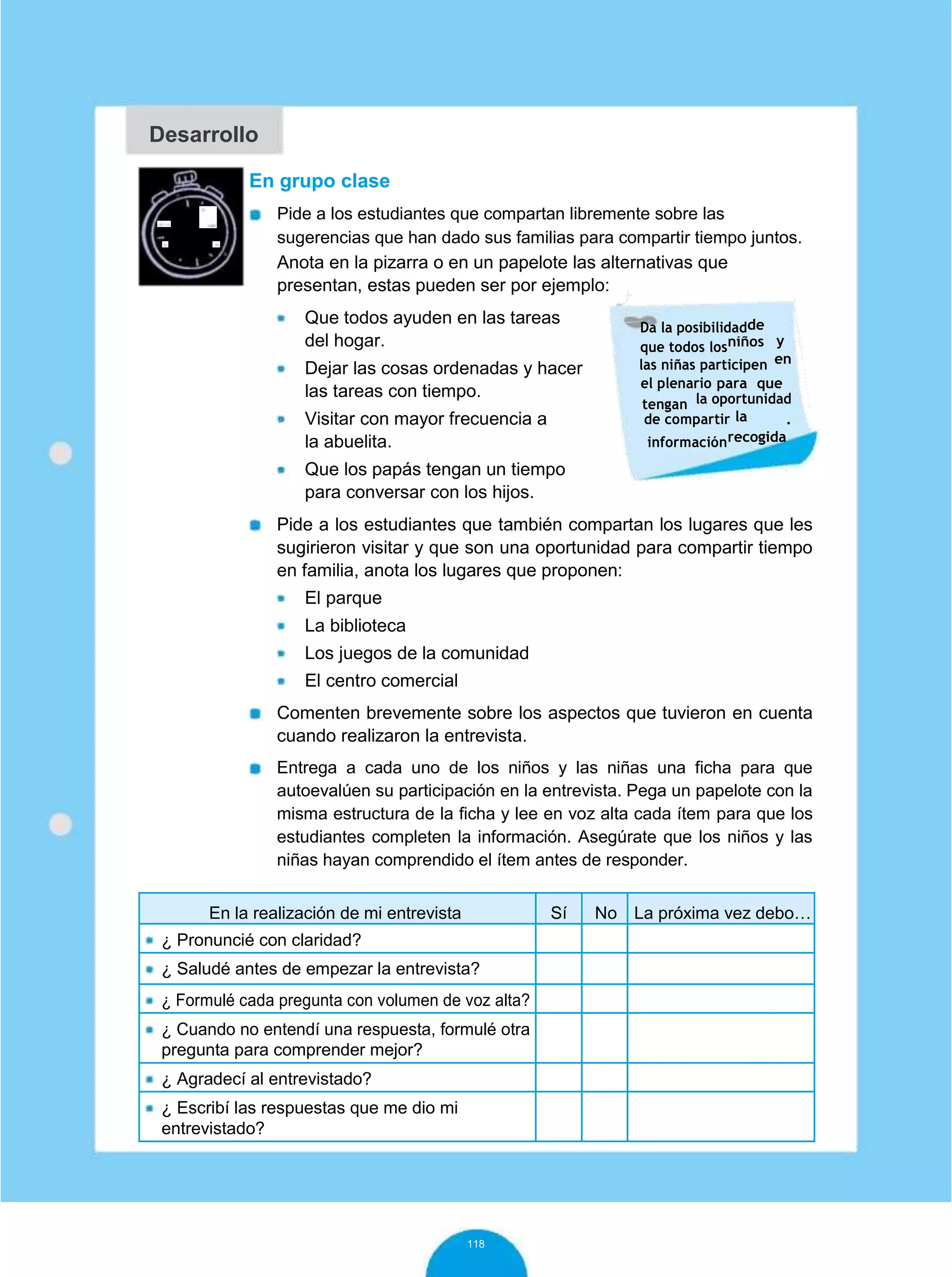 Desarrollo
60
minutos
En grupo clase
Pide a los estudiantes que compartan libremente sobre las
sugerencias que han dado sus familias para compartir tiempo juntos.
Anota en la pizarra o en un papelote las alternativas que
presentan, estas pueden ser por ejemplo:
Que todos ayuden en las tareas
del hogar.
Dejar las cosas ordenadas y hacer
las tareas con tiempo.
Visitar con mayor frecuencia a
la abuelita.
Da la posibilidadde
yque todos losniños
enlas niñas participen
el plenario para que
tengan la oportunidad
lade compartir .
informaciónrecogida
Que los papás tengan un tiempo
para conversar con los hijos.
Pide a los estudiantes que también compartan los lugares que les
sugirieron visitar y que son una oportunidad para compartir tiempo
en familia, anota los lugares que proponen:
El parque
La biblioteca
Los juegos de la comunidad
El centro comercial
Comenten brevemente sobre los aspectos que tuvieron en cuenta
cuando realizaron la entrevista.
Entrega a cada uno de los niños y las niñas una ficha para que
autoevalúen su participación en la entrevista. Pega un papelote con la
misma estructura de la ficha y lee en voz alta cada ítem para que los
estudiantes completen la información. Asegúrate que los niños y las
niñas hayan comprendido el ítem antes de responder.
En la realización de mi entrevista Sí No La próxima vez debo…
¿ Pronuncié con claridad?
¿ Saludé antes de empezar la entrevista?
¿ Formulé cada pregunta con volumen de voz alta?
¿ Cuando no entendí una respuesta, formulé otra
pregunta para comprender mejor?
¿ Agradecí al entrevistado?
¿ Escribí las respuestas que me dio mi
entrevistado?
118
 