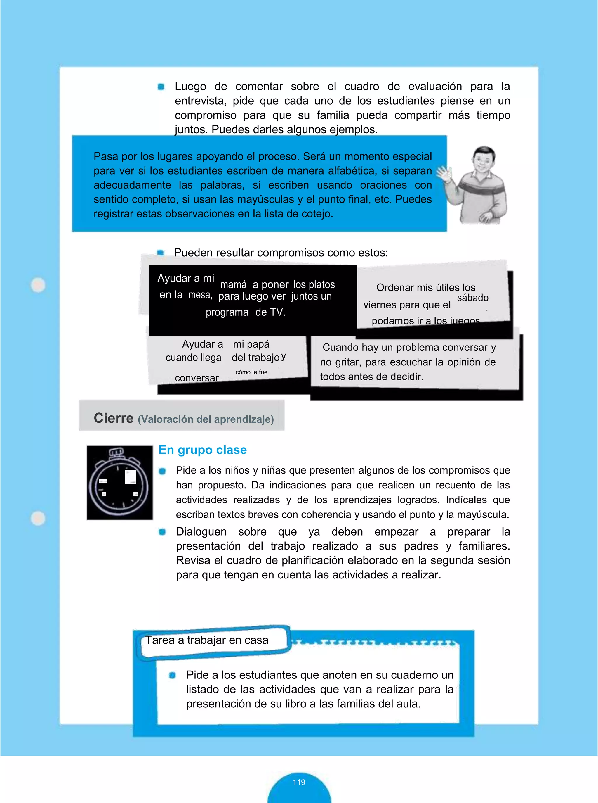 Luego de comentar sobre el cuadro de evaluación para la
entrevista, pide que cada uno de los estudiantes piense en un
compromiso para que su familia pueda compartir más tiempo
juntos. Puedes darles algunos ejemplos.
Pasa por los lugares apoyando el proceso. Será un momento especial
para ver si los estudiantes escriben de manera alfabética, si separan
adecuadamente las palabras, si escriben usando oraciones con
sentido completo, si usan las mayúsculas y el punto final, etc. Puedes
registrar estas observaciones en la lista de cotejo.
Pueden resultar compromisos como estos:
Ayudar a mi
mamá a poner los platos
en la mesa, para luego ver juntos un
programa de TV.
Ordenar mis útiles los
viernes para que el
sábado
.
podamos ir a los juegos
Ayudar a mi papá
ycuando llega del trabajo
.
conversar
cómo le fue
Cuando hay un problema conversar y
no gritar, para escuchar la opinión de
todos antes de decidir.
Cierre (Valoración del aprendizaje)
10
minutos
En grupo clase
Pide a los niños y niñas que presenten algunos de los compromisos que
han propuesto. Da indicaciones para que realicen un recuento de las
actividades realizadas y de los aprendizajes logrados. Indícales que
escriban textos breves con coherencia y usando el punto y la mayúscula.
Dialoguen sobre que ya deben empezar a preparar la
presentación del trabajo realizado a sus padres y familiares.
Revisa el cuadro de planificación elaborado en la segunda sesión
para que tengan en cuenta las actividades a realizar.
Tarea a trabajar en casa
Pide a los estudiantes que anoten en su cuaderno un
listado de las actividades que van a realizar para la
presentación de su libro a las familias del aula.
119
 