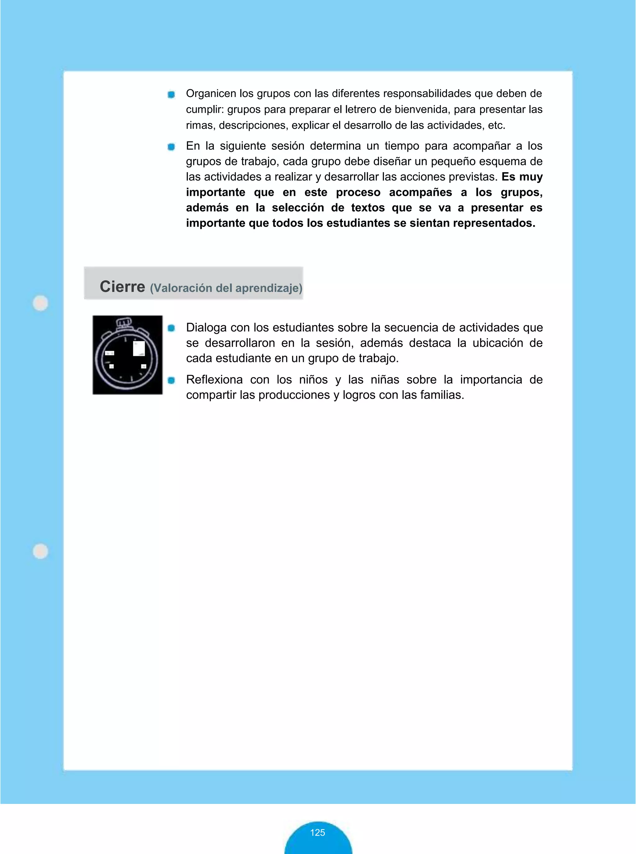Organicen los grupos con las diferentes responsabilidades que deben de
cumplir: grupos para preparar el letrero de bienvenida, para presentar las
rimas, descripciones, explicar el desarrollo de las actividades, etc.
En la siguiente sesión determina un tiempo para acompañar a los
grupos de trabajo, cada grupo debe diseñar un pequeño esquema de
las actividades a realizar y desarrollar las acciones previstas. Es muy
importante que en este proceso acompañes a los grupos,
además en la selección de textos que se va a presentar es
importante que todos los estudiantes se sientan representados.
Cierre (Valoración del aprendizaje)
10
minutos
Dialoga con los estudiantes sobre la secuencia de actividades que
se desarrollaron en la sesión, además destaca la ubicación de
cada estudiante en un grupo de trabajo.
Reflexiona con los niños y las niñas sobre la importancia de
compartir las producciones y logros con las familias.
125
 