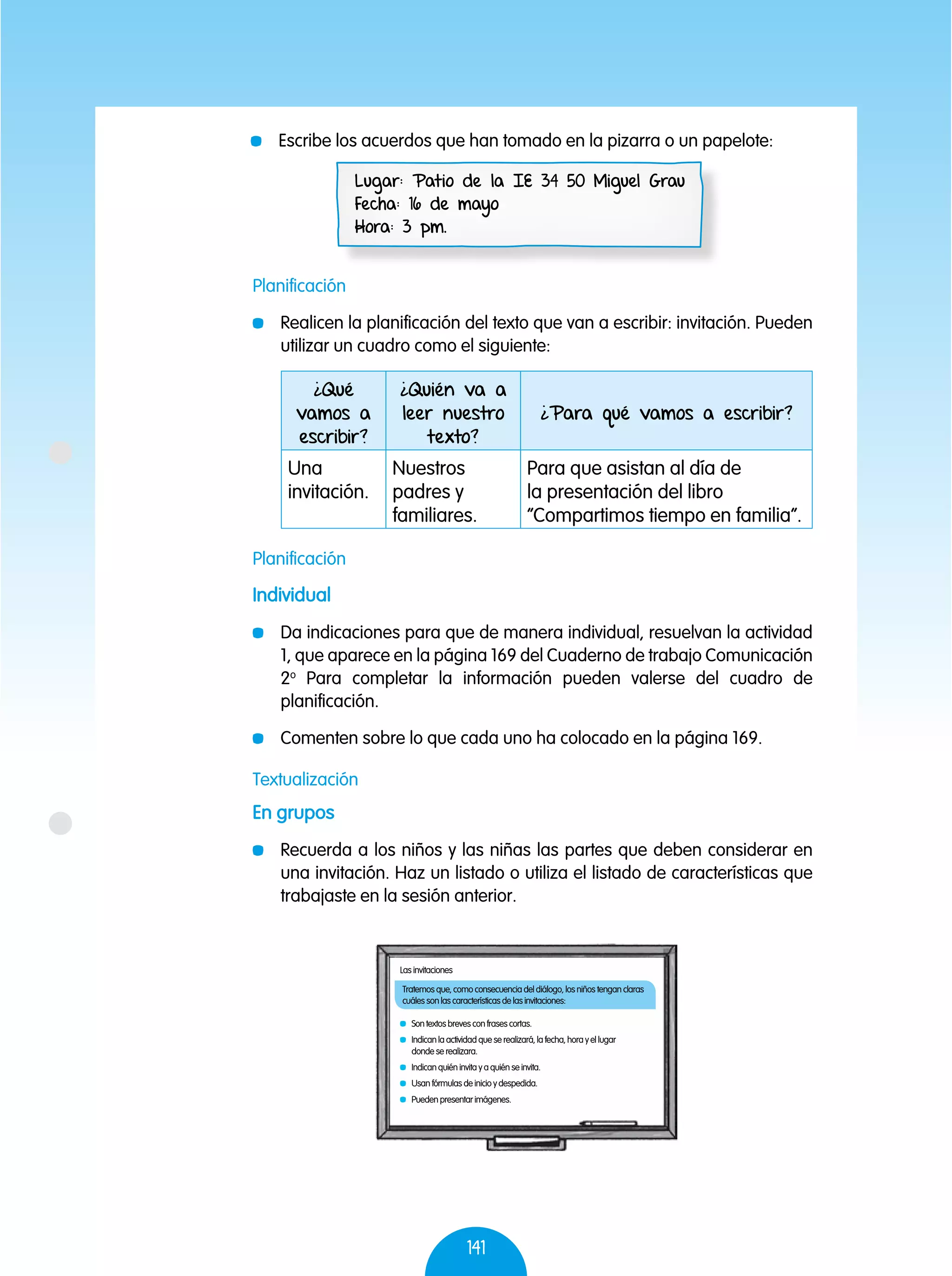 141
	 Escribe los acuerdos que han tomado en la pizarra o un papelote:
Lugar: Patio de la IE 34 50 Miguel Grau
Fecha: 16 de mayo
Hora: 3 pm.
Planificación
	 Realicen la planificación del texto que van a escribir: invitación. Pueden
utilizar un cuadro como el siguiente:
Planificación
Individual
	 Da indicaciones para que de manera individual, resuelvan la actividad
1, que aparece en la página 169 del Cuaderno de trabajo Comunicación
2o
Para completar la información pueden valerse del cuadro de
planificación.
	 Comenten sobre lo que cada uno ha colocado en la página 169.
Textualización
En grupos
	 Recuerda a los niños y las niñas las partes que deben considerar en
una invitación. Haz un listado o utiliza el listado de características que
trabajaste en la sesión anterior.
¿Qué
vamos a
escribir?
¿Quién va a
leer nuestro
texto?
¿Para qué vamos a escribir?
Una
invitación.
Nuestros
padres y
familiares.
Para que asistan al día de
la presentación del libro
“Compartimos tiempo en familia”.
Tratemos que, como consecuencia del diálogo, los niños tengan claras
cuáles son las características de las invitaciones:
Las invitaciones
	 Son textos breves con frases cortas.
	 Indican la actividad que se realizará, la fecha, hora y el lugar
donde se realizara.
	 Indican quién invita y a quién se invita.
	 Usan fórmulas de inicio y despedida.
	 Pueden presentar imágenes.
 