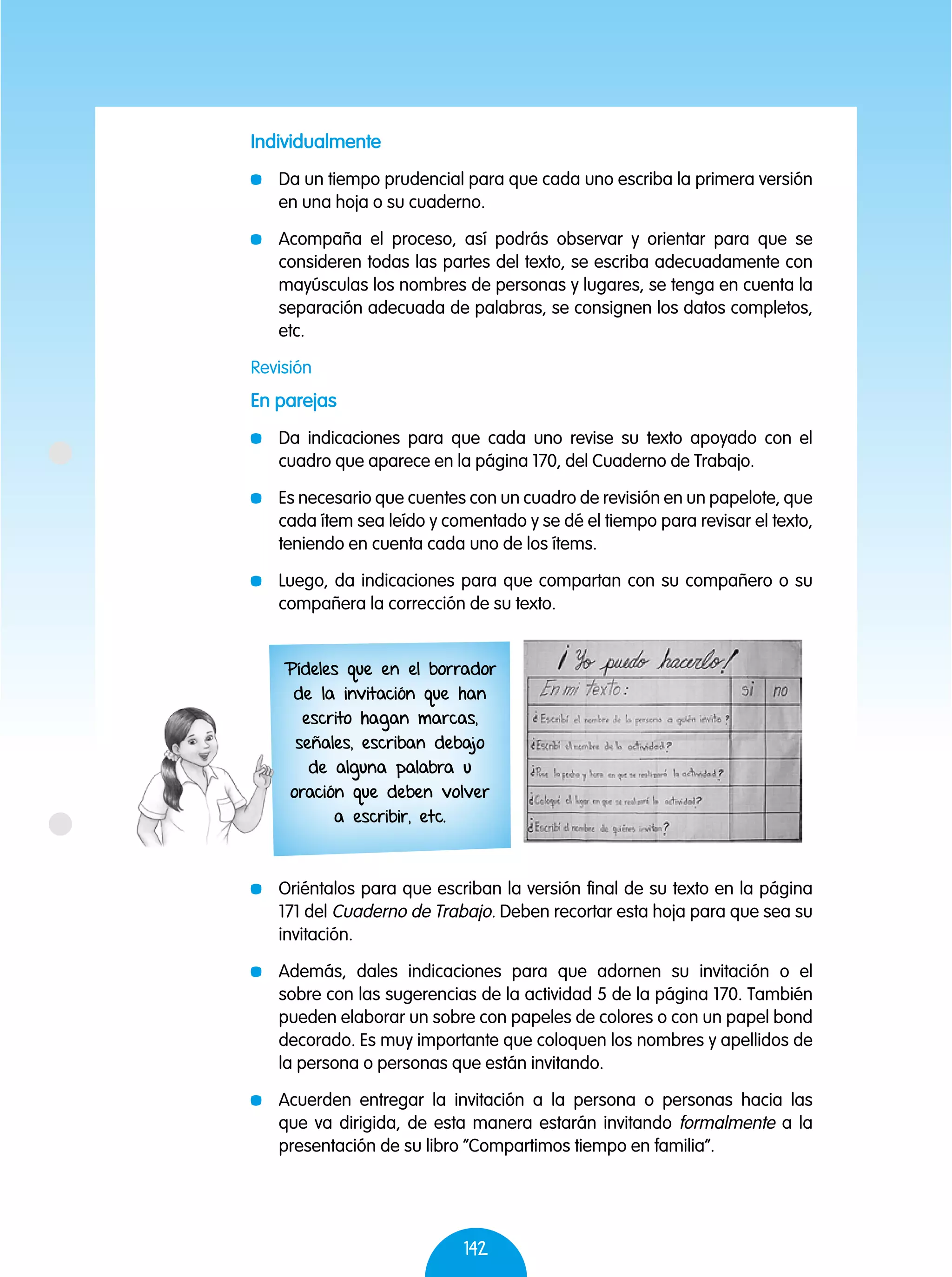 142
Individualmente
	 Da un tiempo prudencial para que cada uno escriba la primera versión
en una hoja o su cuaderno.
	 Acompaña el proceso, así podrás observar y orientar para que se
consideren todas las partes del texto, se escriba adecuadamente con
mayúsculas los nombres de personas y lugares, se tenga en cuenta la
separación adecuada de palabras, se consignen los datos completos,
etc.
Revisión
En parejas
	 Da indicaciones para que cada uno revise su texto apoyado con el
cuadro que aparece en la página 170, del Cuaderno de Trabajo.
	 Es necesario que cuentes con un cuadro de revisión en un papelote, que
cada ítem sea leído y comentado y se dé el tiempo para revisar el texto,
teniendo en cuenta cada uno de los ítems.
	 Luego, da indicaciones para que compartan con su compañero o su
compañera la corrección de su texto.
	 Oriéntalos para que escriban la versión final de su texto en la página
171 del Cuaderno de Trabajo. Deben recortar esta hoja para que sea su
invitación.
	 Además, dales indicaciones para que adornen su invitación o el
sobre con las sugerencias de la actividad 5 de la página 170. También
pueden elaborar un sobre con papeles de colores o con un papel bond
decorado. Es muy importante que coloquen los nombres y apellidos de
la persona o personas que están invitando.
	 Acuerden entregar la invitación a la persona o personas hacia las
que va dirigida, de esta manera estarán invitando formalmente a la
presentación de su libro “Compartimos tiempo en familia”.
Pídeles que en el borrador
de la invitación que han
escrito hagan marcas,
señales, escriban debajo
de alguna palabra u
oración que deben volver
a escribir, etc.
 