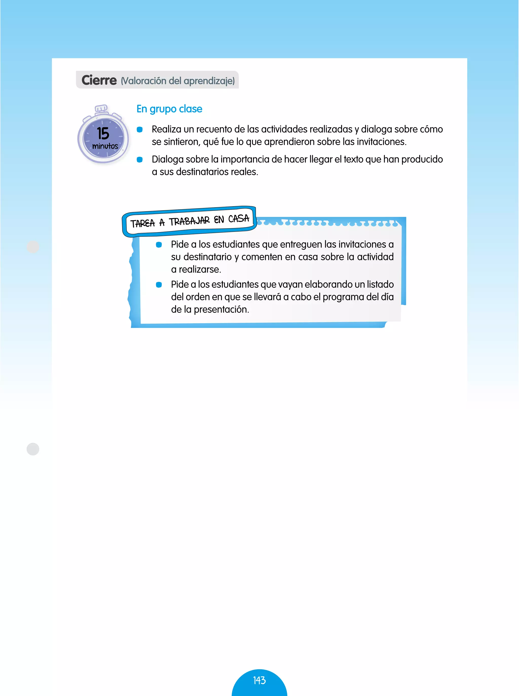 143
En grupo clase
	 Realiza un recuento de las actividades realizadas y dialoga sobre cómo
se sintieron, qué fue lo que aprendieron sobre las invitaciones.
	 Dialoga sobre la importancia de hacer llegar el texto que han producido
a sus destinatarios reales.
Cierre (Valoración del aprendizaje)
15
minutos
	 Pide a los estudiantes que entreguen las invitaciones a
su destinatario y comenten en casa sobre la actividad
a realizarse.
	 Pide a los estudiantes que vayan elaborando un listado
del orden en que se llevará a cabo el programa del día
de la presentación.
Tarea a trabajar en casa
 