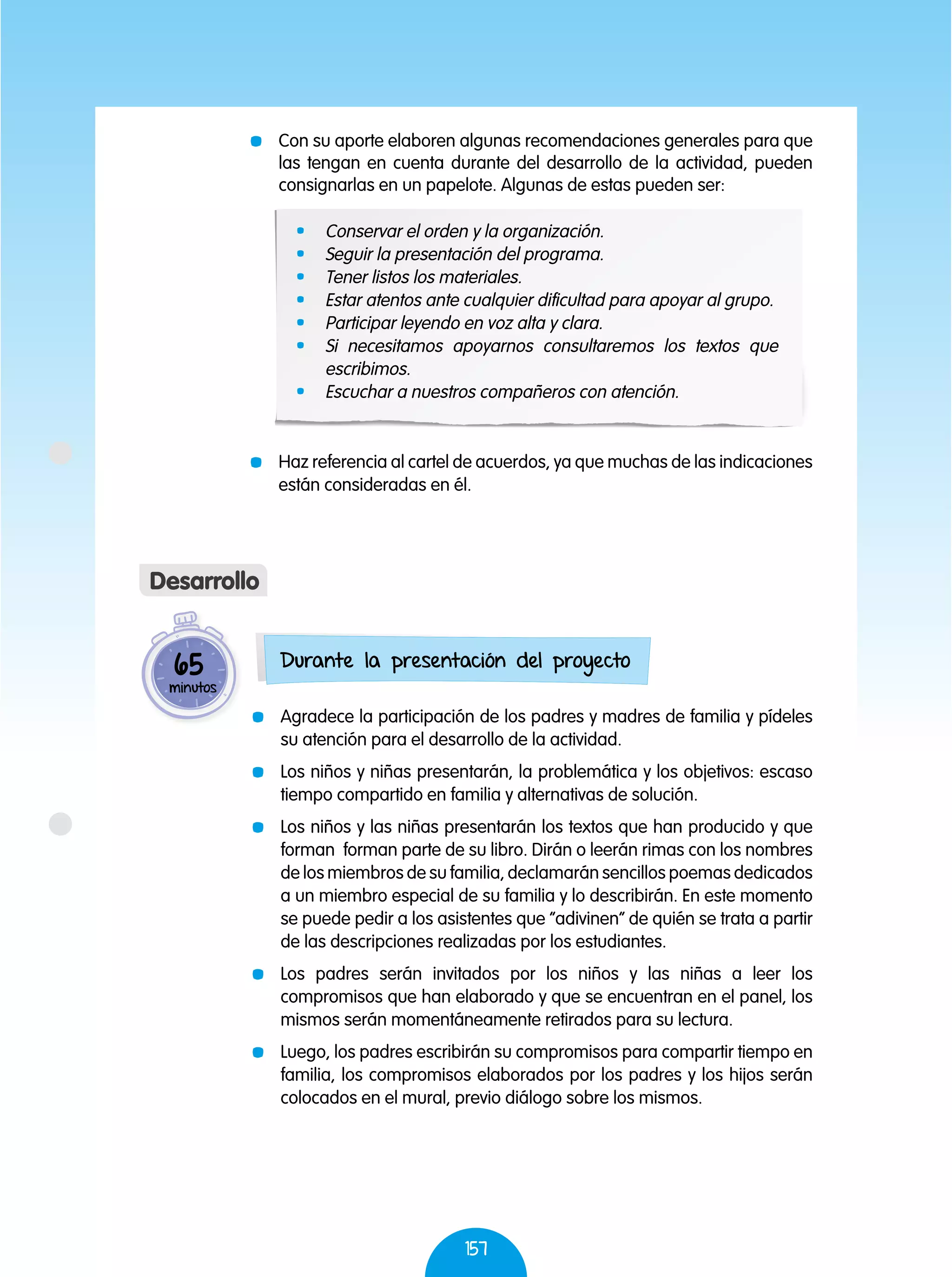 157
	 Con su aporte elaboren algunas recomendaciones generales para que
las tengan en cuenta durante del desarrollo de la actividad, pueden
consignarlas en un papelote. Algunas de estas pueden ser:
	 Haz referencia al cartel de acuerdos, ya que muchas de las indicaciones
están consideradas en él.
	 Agradece la participación de los padres y madres de familia y pídeles
su atención para el desarrollo de la actividad.
	 Los niños y niñas presentarán, la problemática y los objetivos: escaso
tiempo compartido en familia y alternativas de solución.
	 Los niños y las niñas presentarán los textos que han producido y que
forman forman parte de su libro. Dirán o leerán rimas con los nombres
de los miembros de su familia, declamarán sencillos poemas dedicados
a un miembro especial de su familia y lo describirán. En este momento
se puede pedir a los asistentes que “adivinen” de quién se trata a partir
de las descripciones realizadas por los estudiantes.
	 Los padres serán invitados por los niños y las niñas a leer los
compromisos que han elaborado y que se encuentran en el panel, los
mismos serán momentáneamente retirados para su lectura.
	 Luego, los padres escribirán su compromisos para compartir tiempo en
familia, los compromisos elaborados por los padres y los hijos serán
colocados en el mural, previo diálogo sobre los mismos.
65
minutos
Desarrollo
Durante la presentación del proyecto
	 Conservar el orden y la organización.
	 Seguir la presentación del programa.
	 Tener listos los materiales.
	 Estar atentos ante cualquier dificultad para apoyar al grupo.
	 Participar leyendo en voz alta y clara.
	 Si necesitamos apoyarnos consultaremos los textos que
escribimos.
	 Escuchar a nuestros compañeros con atención.
 