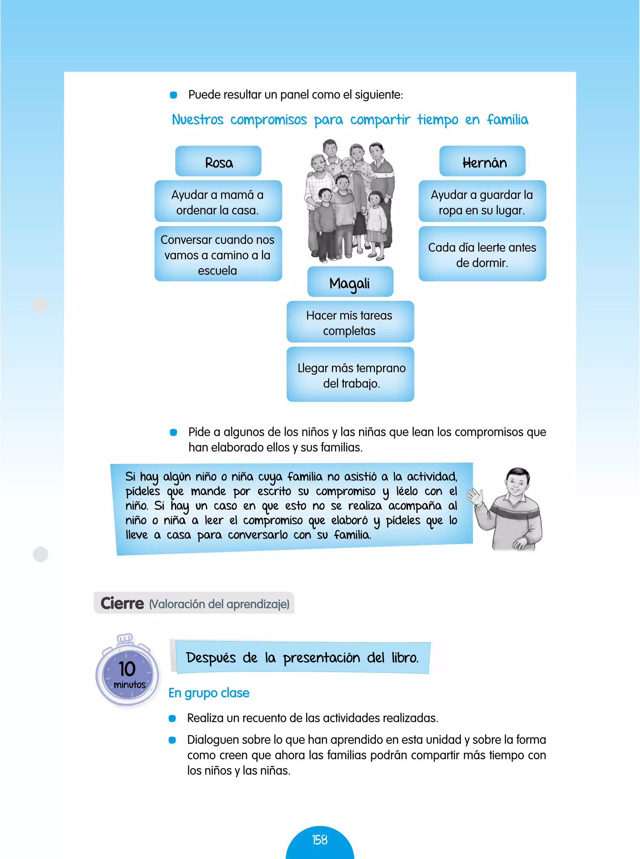 158
	 Pide a algunos de los niños y las niñas que lean los compromisos que
han elaborado ellos y sus familias.
Si hay algún niño o niña cuya familia no asistió a la actividad,
pídeles que mande por escrito su compromiso y léelo con el
niño. Si hay un caso en que esto no se realiza acompaña al
niño o niña a leer el compromiso que elaboró y pídeles que lo
lleve a casa para conversarlo con su familia.
En grupo clase
	 Realiza un recuento de las actividades realizadas.
	 Dialoguen sobre lo que han aprendido en esta unidad y sobre la forma
como creen que ahora las familias podrán compartir más tiempo con
los niños y las niñas.
Cierre (Valoración del aprendizaje)
10
minutos
Después de la presentación del libro.
Nuestros compromisos para compartir tiempo en familia
Hernán
Ayudar a guardar la
ropa en su lugar.
Cada día leerte antes
de dormir.
Magali
Hacer mis tareas
completas
Llegar más temprano
del trabajo.
Rosa
Ayudar a mamá a
ordenar la casa.
Conversar cuando nos
vamos a camino a la
escuela
	 Puede resultar un panel como el siguiente:
 