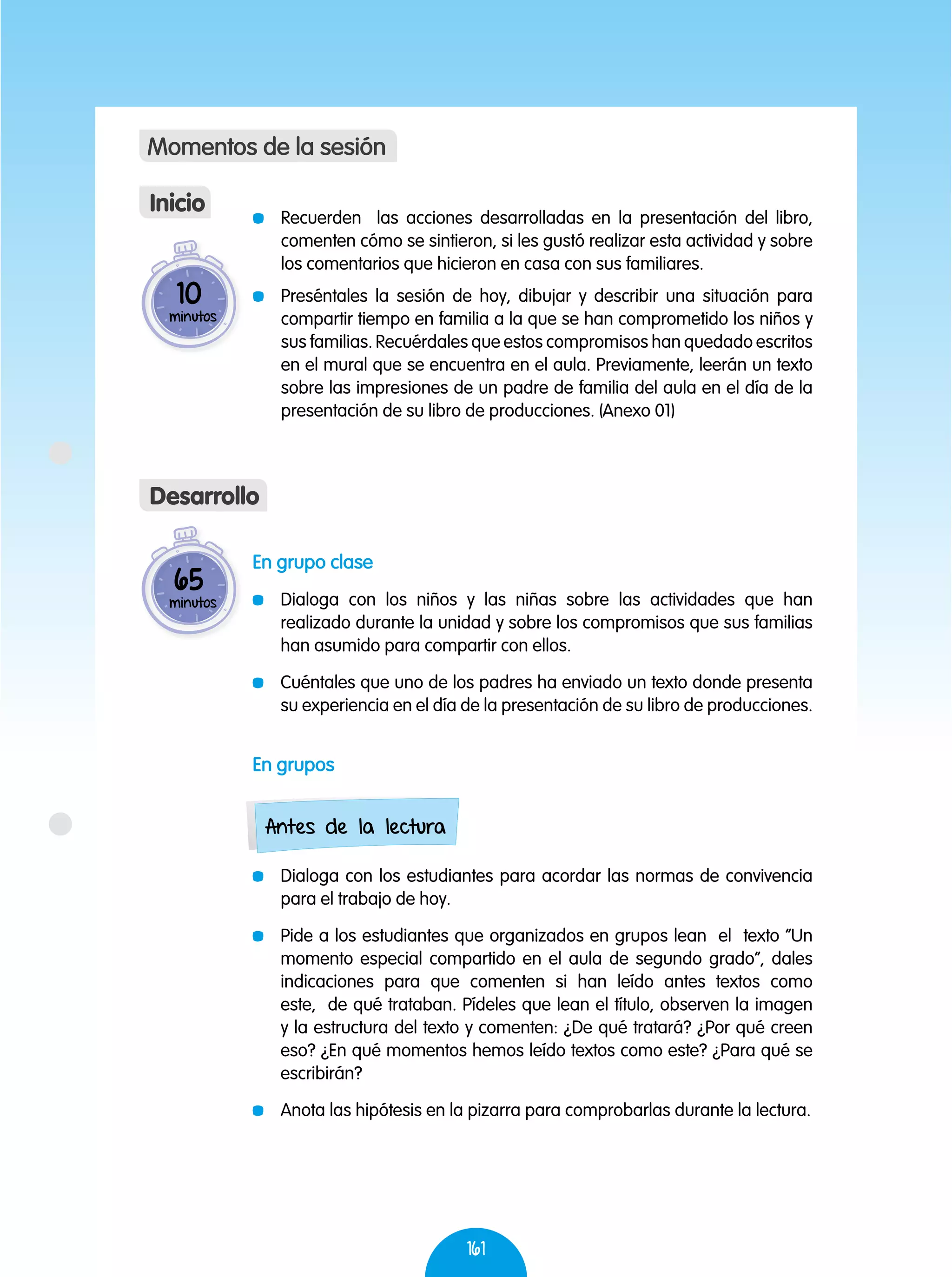 161
En grupo clase
	 Dialoga con los niños y las niñas sobre las actividades que han
realizado durante la unidad y sobre los compromisos que sus familias
han asumido para compartir con ellos.
	 Cuéntales que uno de los padres ha enviado un texto donde presenta
su experiencia en el día de la presentación de su libro de producciones.
En grupos
	 Dialoga con los estudiantes para acordar las normas de convivencia
para el trabajo de hoy.
	 Pide a los estudiantes que organizados en grupos lean el texto “Un
momento especial compartido en el aula de segundo grado”, dales
indicaciones para que comenten si han leído antes textos como
este, de qué trataban. Pídeles que lean el título, observen la imagen
y la estructura del texto y comenten: ¿De qué tratará? ¿Por qué creen
eso? ¿En qué momentos hemos leído textos como este? ¿Para qué se
escribirán?
	 Anota las hipótesis en la pizarra para comprobarlas durante la lectura.
65
minutos
Desarrollo
10
minutos
	 Recuerden las acciones desarrolladas en la presentación del libro,
comenten cómo se sintieron, si les gustó realizar esta actividad y sobre
los comentarios que hicieron en casa con sus familiares.
	 Preséntales la sesión de hoy, dibujar y describir una situación para
compartir tiempo en familia a la que se han comprometido los niños y
sus familias. Recuérdales que estos compromisos han quedado escritos
en el mural que se encuentra en el aula. Previamente, leerán un texto
sobre las impresiones de un padre de familia del aula en el día de la
presentación de su libro de producciones. (Anexo 01)
Inicio
Momentos de la sesión
Antes de la lectura
 